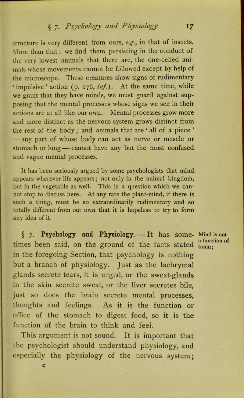 structure is very different from ours, e.g., in that of insects. More than that: we find them persisting in the conduct of the very lowest animals that there are, the one-celled ani- mals whose movements cannot be followed except by help of the microscope. These creatures show signs Of rudimentary ‘impulsive’ action (p. 176, in/.). At the same time, while we grant that they have minds, we must guard against sup- posing that the mental processes whose signs we see in their actions are at all like our own. Mental processes grow more and more distinct as the nervous system grows distinct from the rest of the body; and animals that are ‘ all of a piece ’ — any part of whose body can act as nerve or muscle or stomach or lung—cannot have any but the most confused and vague mental processes. It has been seriously argued by some psychologists that mind appears wherever life appears; not only in the animal kingdom, but in the vegetable as well. This is a question which we can- not stop to discuss here. At any rate the plant-mind, if there is such a thing, must be so extraordinarily rudimentary and so totally different from our own that it is hopeless to try to form any idea of it. V § 7. Psychology and Physiology. — It has some- times been said, on the ground of the facts stated in the foregoing Section, that psychology is nothing but a branch of physiology. Just as the lachrymal glands secrete tears, it is urged, or the sweat-glands in the skin secrete sweat, or the liver secretes bile, just so does the brain secrete mental processes, thoughts and feelings. As it is the function or office of the stomach to digest food, so it is the function of the brain to think and feel. This argument is not sound. It is important that the psychologist should understand physiology, and especially the physiology of the nervous system; c Mind is not a function of brain;