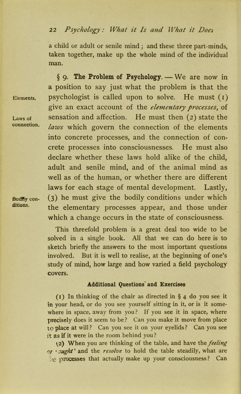 Elements. Laws of connection. Bodily con- ditions. a child or adult or senile mind ; and these three part-minds, taken together, make up the whole mind of the individual man. § 9. The Problem of Psychology. — We are now in a position to say just what the problem is that the psychologist is called upon to solve. He must (1) give an exact account of the elementary processes, of sensation and affection. He must then (2) state the laws which govern the connection of the elements into concrete processes, and the connection of con- crete processes into consciousnesses. He must also declare whether these laws hold alike of the child, adult and senile mind, and of the animal mind as well as of the human, or whether there are different laws for each stage of mental development. Lastly, (3) he must give the bodily conditions under which the elementary processes appear, and those under which a change occurs in the state of consciousness. This threefold problem is a great deal too wide to be solved in a single book. All that we can do here is to sketch briefly the answers to the most important questions involved. But it is well to realise, at the beginning of one’s study of mind, how large and how varied a field psychology covers. Additional Questions and Exercises (1) In thinking of the chair as directed in § 4 do you see it in your head, or do you see yourself sitting in it, or is it some- where in space, away from you ? If you see it in space, where precisely does it seem to be ? Can you make it move from place to place at will ? Can you see it on your eyelids ? Can you see it as if it were in the room behind you? ^2) When you are thinking of the table, and have the feeling of ‘ought' and the resolve to hold the table steadily, what are he processes that actually make up your consciousness? Can