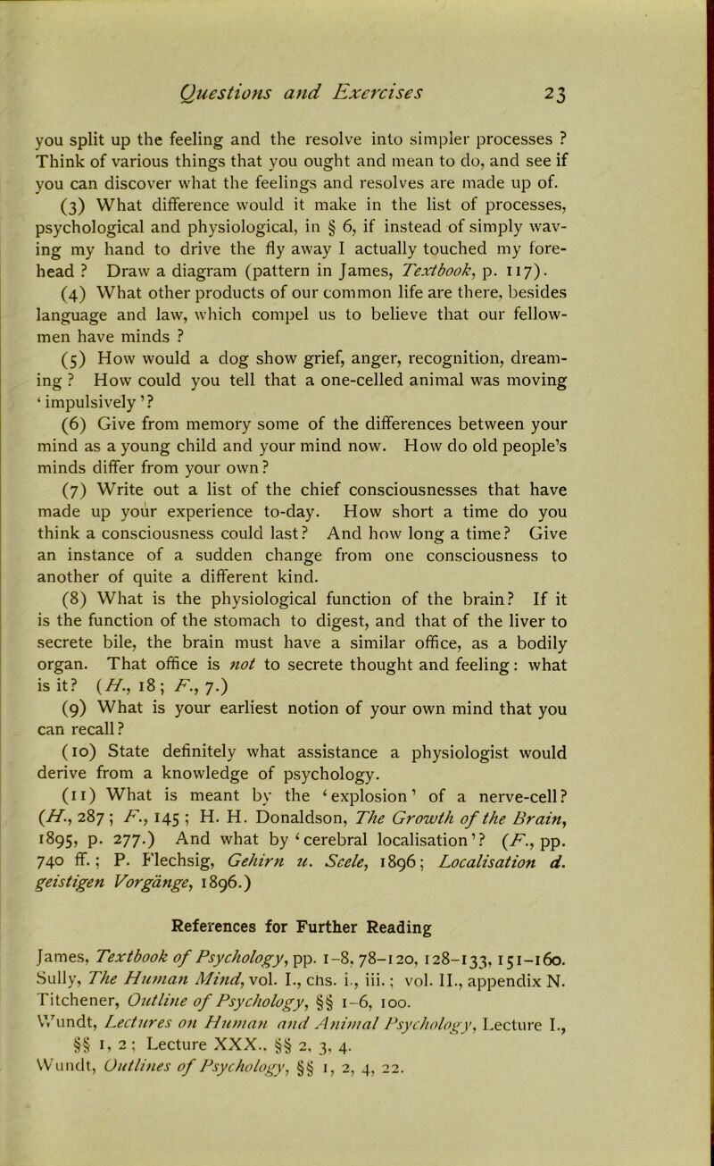 you split up the feeling and the resolve into simpler processes ? Think of various things that you ought and mean to do, and see if you can discover what the feelings and resolves are made up of. (3) What difference would it make in the list of processes, psychological and physiological, in § 6, if instead of simply wav- ing my hand to drive the fly away I actually touched my fore- head ? Draw a diagram (pattern in James, Textbook, p. 117). (4) What other products of our common life are there, besides language and law, which compel us to believe that our fellow- men have minds ? (5) How would a dog show grief, anger, recognition, dream- ing ? How could you tell that a one-celled animal was moving ‘ impulsively ’? (6) Give from memory some of the differences between your mind as a young child and your mind now. How do old people’s minds differ from your own ? (7) Write out a list of the chief consciousnesses that have made up your experience to-day. How short a time do you think a consciousness could last? And how long a time? Give an instance of a sudden change from one consciousness to another of quite a different kind. (8) What is the physiological function of the brain? If it is the function of the stomach to digest, and that of the liver to secrete bile, the brain must have a similar office, as a bodily organ. That office is not to secrete thought and feeling: what is it? (H., 18 ; F., 7.) (9) What is your earliest notion of your own mind that you can recall? (10) State definitely what assistance a physiologist would derive from a knowledge of psychology. (11) What is meant by the ‘explosion’ of a nerve-cell? (H, 287 ; F., 145 ; H. H. Donaldson, The Growth of the Brain, 1895, p. 277.) And what by‘cerebral localisation’? (F., pp. 740 ff.; P. Flechsig, Gehirn u. Seele, 1896; Localisation d. geistigen Vorgdnge, 1896.) References for Further Reading James, Textbook of Psychology, pp. 1-8, 78-120, 128-133, 151-160. Sully, The Human Mind, vol. I., chs. i., iii.; vol. II., appendix N. Titchener, Outline of Psychology, §§ 1-6, 100. Wundt, Lectures on Hinnan and Animal Psychology, Lecture I., §§ 1,2; Lecture XXX.. §§ 2, 3, 4. Wundt, Outlines of Psychology, §§ 1,2, 4, 22.