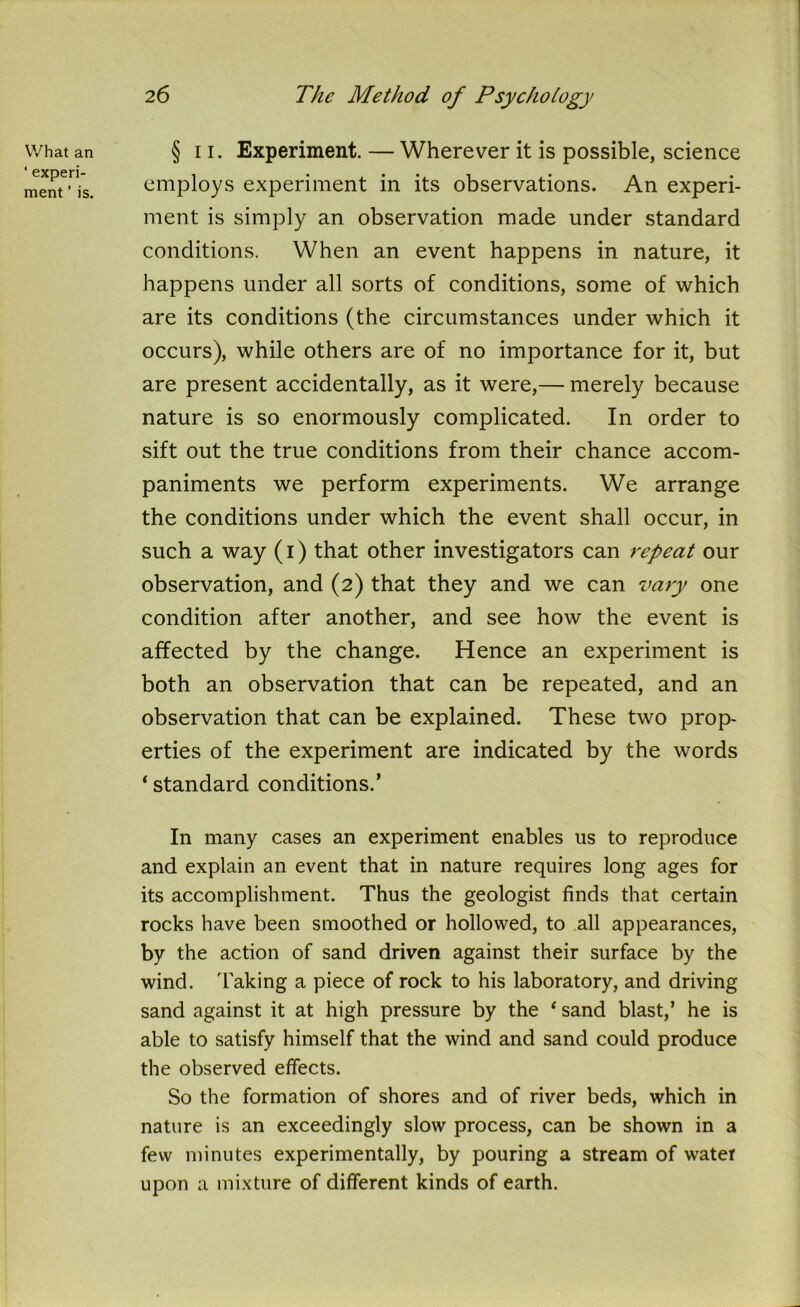 What an ‘ experi- ment ’ is. § ii. Experiment. — Wherever it is possible, science employs experiment in its observations. An experi- ment is simply an observation made under standard conditions. When an event happens in nature, it happens under all sorts of conditions, some of which are its conditions (the circumstances under which it occurs), while others are of no importance for it, but are present accidentally, as it were,— merely because nature is so enormously complicated. In order to sift out the true conditions from their chance accom- paniments we perform experiments. We arrange the conditions under which the event shall occur, in such a way (i) that other investigators can repeat our observation, and (2) that they and we can vary one condition after another, and see how the event is affected by the change. Hence an experiment is both an observation that can be repeated, and an observation that can be explained. These two prop- erties of the experiment are indicated by the words ‘ standard conditions.’ In many cases an experiment enables us to reproduce and explain an event that in nature requires long ages for its accomplishment. Thus the geologist finds that certain rocks have been smoothed or hollowed, to all appearances, by the action of sand driven against their surface by the wind, 'faking a piece of rock to his laboratory, and driving sand against it at high pressure by the 1 sand blast,’ he is able to satisfy himself that the wind and sand could produce the observed effects. So the formation of shores and of river beds, which in nature is an exceedingly slow process, can be shown in a few minutes experimentally, by pouring a stream of water upon a mixture of different kinds of earth.