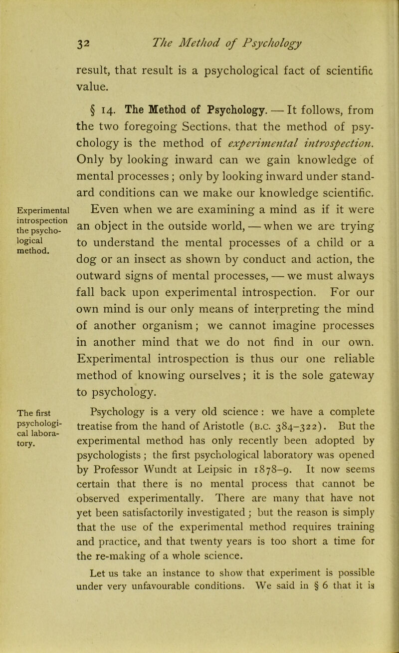 Experimental introspection the psycho- logical method. The first psychologi- cal labora- tory. 32 The Method of Psychology result, that result is a psychological fact of scientific value. § 14. The Method of Psychology. — It follows, from the two foregoing Sections, that the method of psy- chology is the method of experimental introspection. Only by looking inward can we gain knowledge of mental processes ; only by looking inward under stand- ard conditions can we make our knowledge scientific. Even when we are examining a mind as if it were an object in the outside world, — when we are trying to understand the mental processes of a child or a dog or an insect as shown by conduct and action, the outward signs of mental processes, — we must always fall back upon experimental introspection. For our own mind is our only means of interpreting the mind of another organism; we cannot imagine processes in another mind that we do not find in our own. Experimental introspection is thus our one reliable method of knowing ourselves; it is the sole gateway to psychology. Psychology is a very old science : we have a complete treatise from the hand of Aristotle (b.c. 384-322). But the experimental method has only recently been adopted by psychologists ; the first psychological laboratory was opened by Professor Wundt at Leipsic in 1878-9. It now seems certain that there is no mental process that cannot be observed experimentally. There are many that have not yet been satisfactorily investigated; but the reason is simply that the use of the experimental method requires training and practice, and that twenty years is too short a time for the re-making of a whole science. Let us take an instance to show that experiment is possible under very unfavourable conditions. We said in § 6 that it is