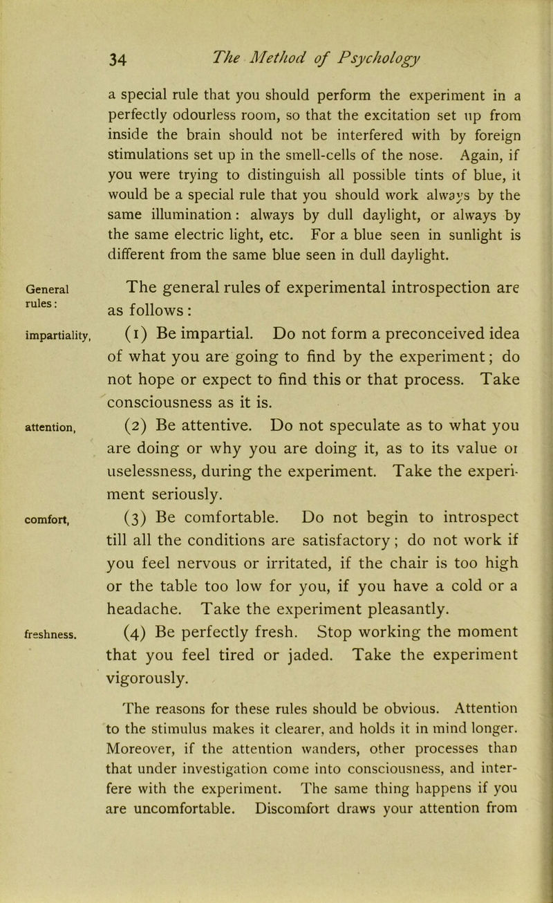 General rules: impartiality, attention, comfort, freshness. a special rule that you should perform the experiment in a perfectly odourless room, so that the excitation set up from inside the brain should not be interfered with by foreign stimulations set up in the smell-cells of the nose. Again, if you were trying to distinguish all possible tints of blue, it would be a special rule that you should work always by the same illumination: always by dull daylight, or always by the same electric light, etc. For a blue seen in sunlight is different from the same blue seen in dull daylight. The general rules of experimental introspection are as follows: (1) Be impartial. Do not form a preconceived idea of what you are going to find by the experiment; do not hope or expect to find this or that process. Take consciousness as it is. (2) Be attentive. Do not speculate as to what you are doing or why you are doing it, as to its value or uselessness, during the experiment. Take the experi- ment seriously. (3) Be comfortable. Do not begin to introspect till all the conditions are satisfactory; do not work if you feel nervous or irritated, if the chair is too high or the table too low for you, if you have a cold or a headache. Take the experiment pleasantly. (4) Be perfectly fresh. Stop working the moment that you feel tired or jaded. Take the experiment vigorously. The reasons for these rules should be obvious. Attention to the stimulus makes it clearer, and holds it in mind longer. Moreover, if the attention wanders, other processes than that under investigation come into consciousness, and inter- fere with the experiment. The same thing happens if you are uncomfortable. Discomfort draws your attention from