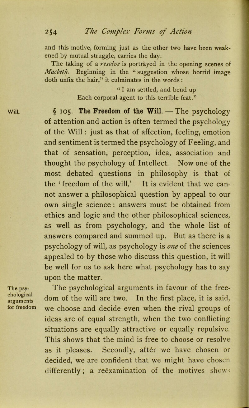 and this motive, forming just as the other two have been weak- ened by mutual struggle, carries the day. The taking of a resolve is portrayed in the opening scenes of Macbeth. Beginning in the “ suggestion whose horrid image doth unfix the hair,” it culminates in the words: “ I am settled, and bend up Each corporal agent to this terrible feat.” Will. The psy- chological arguments for freedom § 105. The Freedom of the Will.—The psychology of attention and action is often termed the psychology of the Will: just as that of affection, feeling, emotion and sentiment is termed the psychology of Feeling, and that of sensation, perception, idea, association and thought the psychology of Intellect. Now one of the most debated questions in philosophy is that of the ‘freedom of the will.’ It is evident that we can- not answer a philosophical question by appeal to our own single science: answers must be obtained from ethics and logic and the other philosophical sciences, as well as from psychology, and the whole list of answers compared and summed up. But as there is a psychology of will, as psychology is one of the sciences appealed to by those who discuss this question, it will be well for us to ask here what psychology has to say upon the matter. The psychological arguments in favour of the free- dom of the will are two. In the first place, it is said, we choose and decide even when the rival groups of ideas are of equal strength, when the two conflicting situations are equally attractive or equally repulsive. This shows that the mind is free to choose or resolve as it pleases. Secondly, after we have chosen or decided, we are confident that we might have chosen differently; a reexamination of the motives shows