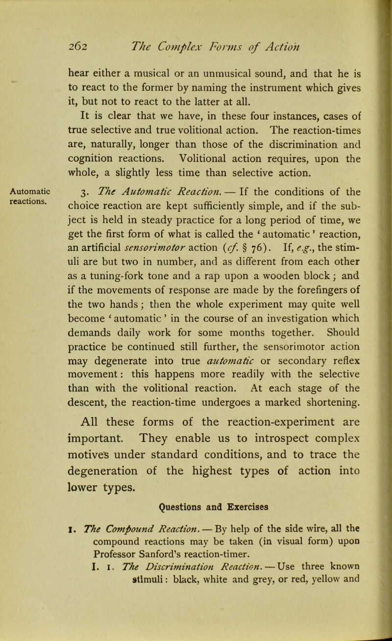 Automatic reactions. hear either a musical or an unmusical sound, and that he is to react to the former by naming the instrument which gives it, but not to react to the latter at all. It is clear that we have, in these four instances, cases of true selective and true volitional action. The reaction-times are, naturally, longer than those of the discrimination and cognition reactions. Volitional action requires, upon the whole, a slightly less time than selective action. 3. The Automatic Reaction. — If the conditions of the choice reaction are kept sufficiently simple, and if the sub- ject is held in steady practice for a long period of time, we get the first form of what is called the ‘ automatic * reaction, an artificial sensorimotor action (cf. § 76). If, e.g., the stim- uli are but two in number, and as different from each other as a tuning-fork tone and a rap upon a wooden block; and if the movements of response are made by the forefingers of the two hands; then the whole experiment may quite well become £ automatic ’ in the course of an investigation which demands daily work for some months together. Should practice be continued still further, the sensorimotor action may degenerate into true automatic or secondary reflex movement: this happens more readily with the selective than with the volitional reaction. At each stage of the descent, the reaction-time undergoes a marked shortening. All these forms of the reaction-experiment are important. They enable us to introspect complex motives under standard conditions, and to trace the degeneration of the highest types of action into lower types. Questions and Exercises I. The Compound Reaction. — By help of the side wire, all the compound reactions may be taken (in visual form) upon Professor Sanford’s reaction-timer. I. 1. The Discrimination Reaction. — Use three known stimuli: black, white and grey, or red, yellow and