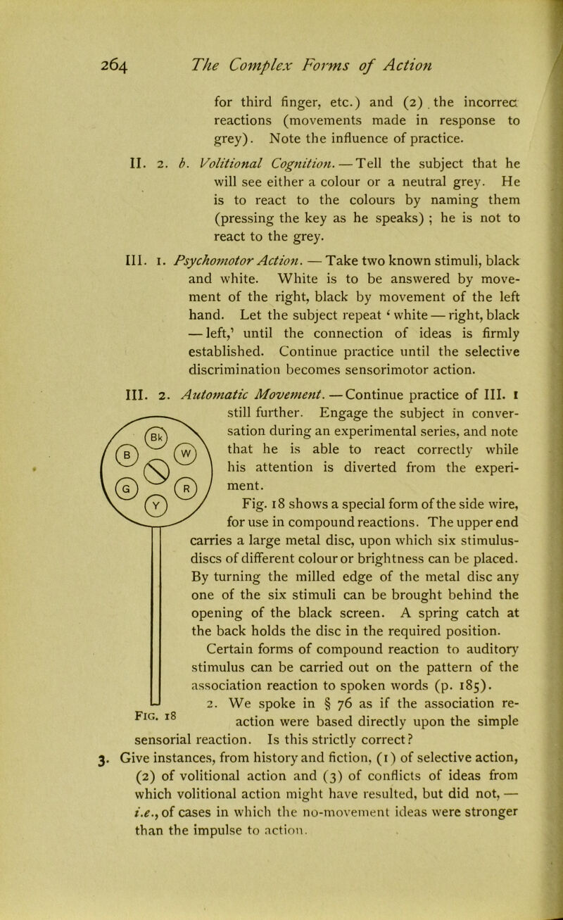 for third finger, etc.) and (2) the incorrect reactions (movements made in response to grey). Note the influence of practice. II. 2. b. Volitional Cognition.—Tell the subject that he will see either a colour or a neutral grey. He is to react to the colours by naming them (pressing the key as he speaks) ; he is not to react to the grey. III. 1. Psychomotor Action. — Take two known stimuli, black and white. White is to be answered by move- ment of the right, black by movement of the left hand. Let the subject repeat ‘white — right,black — left,’ until the connection of ideas is firmly established. Continue practice until the selective discrimination becomes sensorimotor action. III. 2. Automatic Movement.—Continue practice of III. 1 still further. Engage the subject in conver- sation during an experimental series, and note that he is able to react correctly while his attention is diverted from the experi- ment. Fig. 18 shows a special form of the side wire, for use in compound reactions. The upper end carries a large metal disc, upon which six stimulus- discs of different colour or brightness can be placed. By turning the milled edge of the metal disc any one of the six stimuli can be brought behind the opening of the black screen. A spring catch at the back holds the disc in the required position. Certain forms of compound reaction to auditory stimulus can be carried out on the pattern of the association reaction to spoken words (p. 185). U 2. We spoke in § 76 as if the association re- ^IG‘ 18 action were based directly upon the simple sensorial reaction. Is this strictly correct? 3. Give instances, from history and fiction, (1) of selective action, (2) of volitional action and (3) of conflicts of ideas from which volitional action might have resulted, but did not, — t.e.fof cases in which the no-movement ideas were stronger than the impulse to action.