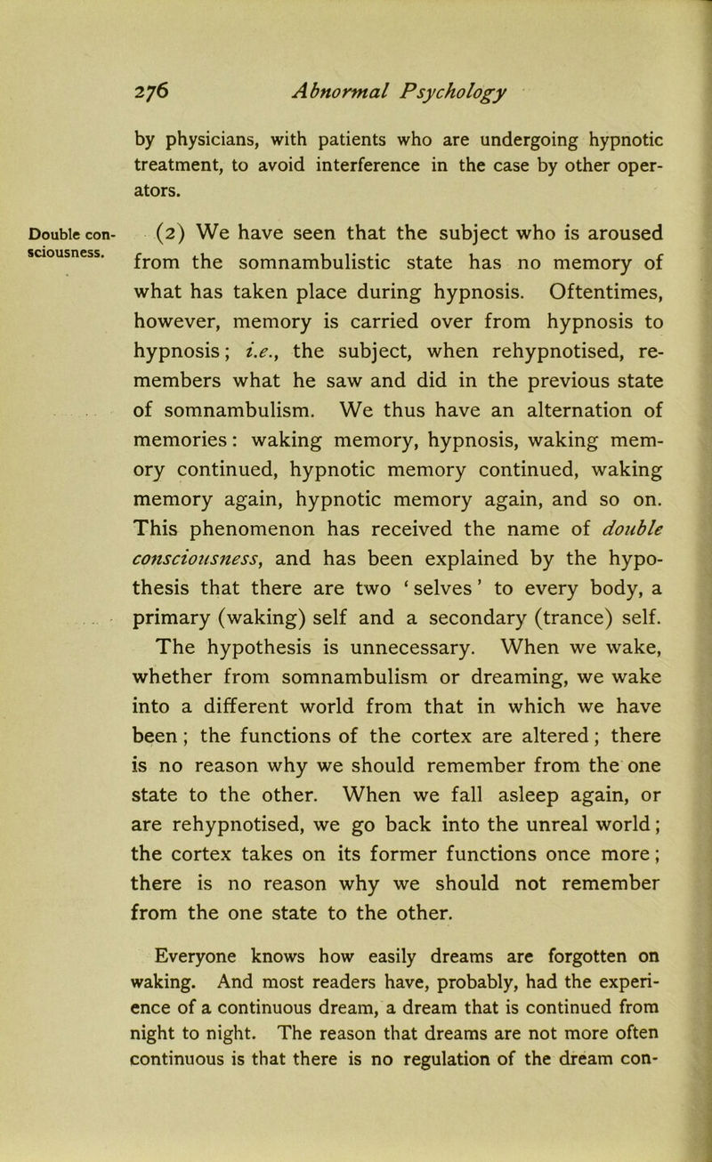 Double con sciousness. 276 Abnormal Psychology by physicians, with patients who are undergoing hypnotic treatment, to avoid interference in the case by other oper- ators. (2) We have seen that the subject who is aroused from the somnambulistic state has no memory of what has taken place during hypnosis. Oftentimes, however, memory is carried over from hypnosis to hypnosis; i.e., the subject, when rehypnotised, re- members what he saw and did in the previous state of somnambulism. We thus have an alternation of memories: waking memory, hypnosis, waking mem- ory continued, hypnotic memory continued, waking memory again, hypnotic memory again, and so on. This phenomenon has received the name of double consciousness, and has been explained by the hypo- thesis that there are two ‘ selves ’ to every body, a primary (waking) self and a secondary (trance) self. The hypothesis is unnecessary. When we wake, whether from somnambulism or dreaming, we wake into a different world from that in which we have been; the functions of the cortex are altered; there is no reason why we should remember from the one state to the other. When we fall asleep again, or are rehypnotised, we go back into the unreal world; the cortex takes on its former functions once more; there is no reason why we should not remember from the one state to the other. Everyone knows how easily dreams are forgotten on waking. And most readers have, probably, had the experi- ence of a continuous dream, a dream that is continued from night to night. The reason that dreams are not more often continuous is that there is no regulation of the dream con-