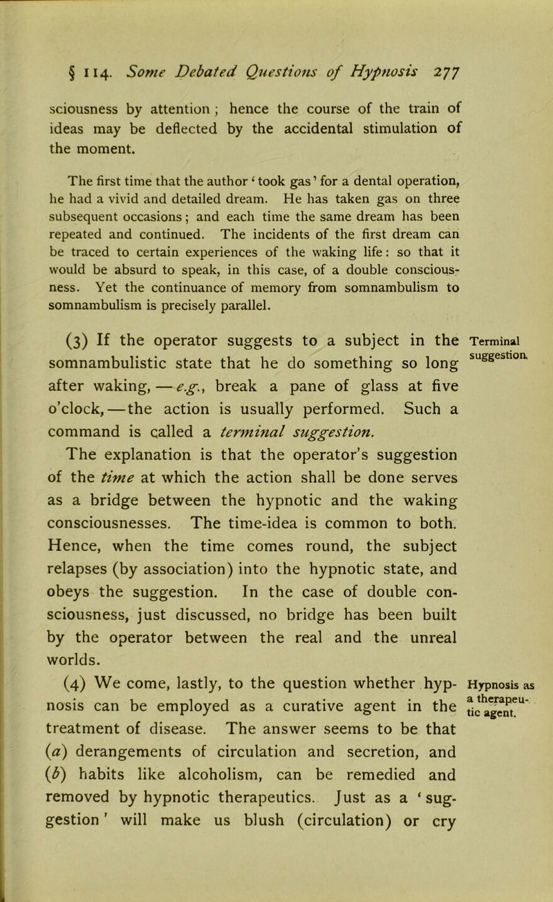 sciousness by attention; hence the course of the train of ideas may be deflected by the accidental stimulation of the moment. The first time that the author 1 took gas1 for a dental operation, he had a vivid and detailed dream. He has taken gas on three subsequent occasions; and each time the same dream has been repeated and continued. The incidents of the first dream can be traced to certain experiences of the waking life: so that it would be absurd to speak, in this case, of a double conscious- ness. Yet the continuance of memory from somnambulism to somnambulism is precisely parallel. (3) If the operator suggests to a subject in the somnambulistic state that he do something so long after waking,—eg, break a pane of glass at five o’clock,—the action is usually performed. Such a command is called a terminal suggestion. The explanation is that the operator’s suggestion of the time at which the action shall be done serves as a bridge between the hypnotic and the waking consciousnesses. The time-idea is common to both. Hence, when the time comes round, the subject relapses (by association) into the hypnotic state, and obeys the suggestion. In the case of double con- sciousness, just discussed, no bridge has been built by the operator between the real and the unreal worlds. (4) We come, lastly, to the question whether hyp- nosis can be employed as a curative agent in the treatment of disease. The answer seems to be that (a) derangements of circulation and secretion, and (b) habits like alcoholism, can be remedied and removed by hypnotic therapeutics. Just as a ‘ sug- gestion ’ will make us blush (circulation) or cry Terminal suggestion. Hypnosis as a therapeu- tic agent.