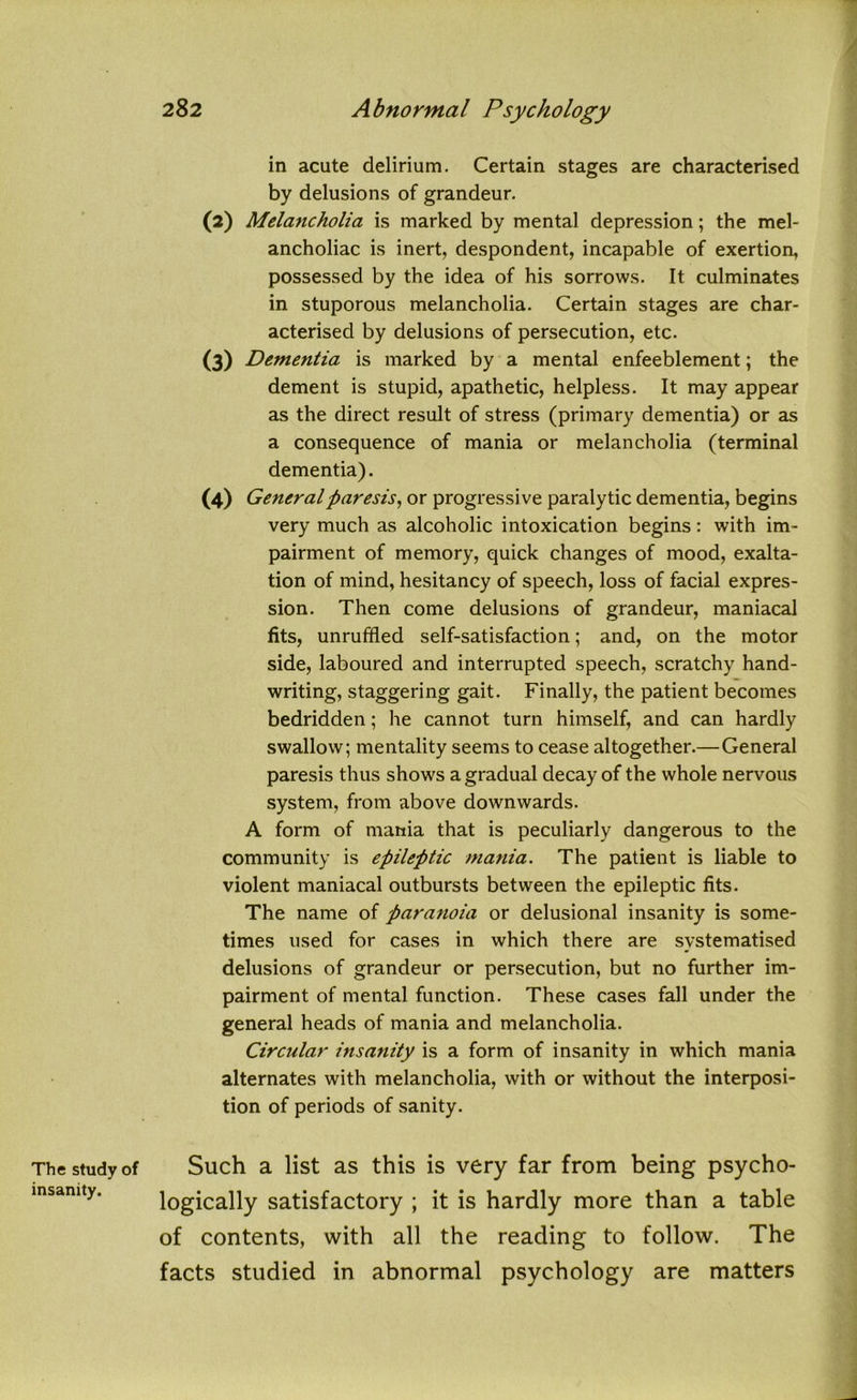 The study of insanity. in acute delirium. Certain stages are characterised by delusions of grandeur. (2) Melancholia is marked by mental depression; the mel- ancholiac is inert, despondent, incapable of exertion, possessed by the idea of his sorrows. It culminates in stuporous melancholia. Certain stages are char- acterised by delusions of persecution, etc. (3) Dementia is marked by a mental enfeeblement; the dement is stupid, apathetic, helpless. It may appear as the direct result of stress (primary dementia) or as a consequence of mania or melancholia (terminal dementia). (4) General paresis, or progressive paralytic dementia, begins very much as alcoholic intoxication begins: with im- pairment of memory, quick changes of mood, exalta- tion of mind, hesitancy of speech, loss of facial expres- sion. Then come delusions of grandeur, maniacal fits, unruffled self-satisfaction; and, on the motor side, laboured and interrupted speech, scratchy hand- writing, staggering gait. Finally, the patient becomes bedridden; he cannot turn himself, and can hardly swallow; mentality seems to cease altogether.—General paresis thus shows a gradual decay of the whole nervous system, from above downwards. A form of mania that is peculiarly dangerous to the community is epileptic mania. The patient is liable to violent maniacal outbursts between the epileptic fits. The name of paranoia or delusional insanity is some- times used for cases in which there are systematised delusions of grandeur or persecution, but no further im- pairment of mental function. These cases fall under the general heads of mania and melancholia. Circular insanity is a form of insanity in which mania alternates with melancholia, with or without the interposi- tion of periods of sanity. Such a list as this is very far from being psycho- logically satisfactory ; it is hardly more than a table of contents, with all the reading to follow. The facts studied in abnormal psychology are matters