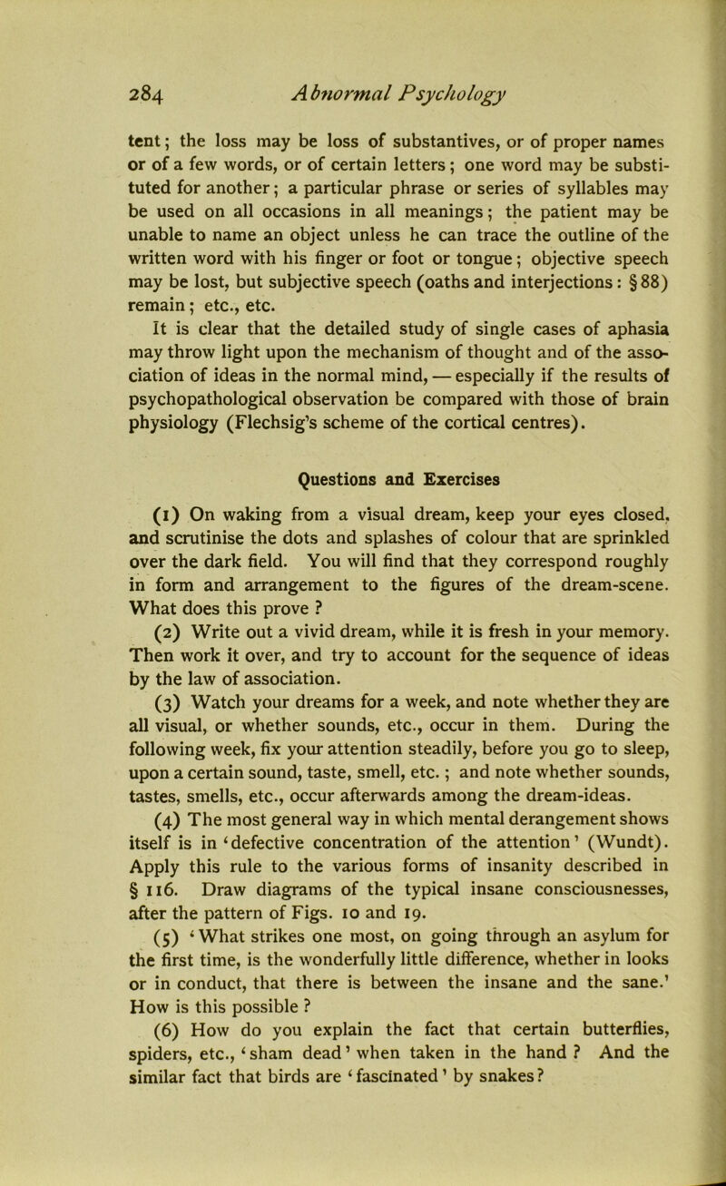 tent; the loss may be loss of substantives, or of proper names or of a few words, or of certain letters; one word may be substi- tuted for another; a particular phrase or series of syllables may be used on all occasions in all meanings; the patient may be unable to name an object unless he can trace the outline of the written word with his finger or foot or tongue; objective speech may be lost, but subjective speech (oaths and interjections: §88) remain; etc., etc. It is clear that the detailed study of single cases of aphasia may throw light upon the mechanism of thought and of the asso- ciation of ideas in the normal mind, — especially if the results of psychopathological observation be compared with those of brain physiology (Flechsig’s scheme of the cortical centres). Questions and Exercises (1) On waking from a visual dream, keep your eyes closed, and scrutinise the dots and splashes of colour that are sprinkled over the dark field. You will find that they correspond roughly in form and arrangement to the figures of the dream-scene. What does this prove ? (2) Write out a vivid dream, while it is fresh in your memory. Then work it over, and try to account for the sequence of ideas by the law of association. (3) Watch your dreams for a week, and note whether they are all visual, or whether sounds, etc., occur in them. During the following week, fix your attention steadily, before you go to sleep, upon a certain sound, taste, smell, etc.; and note whether sounds, tastes, smells, etc., occur afterwards among the dream-ideas. (4) The most general way in which mental derangement shows itself is in ‘defective concentration of the attention’ (Wundt). Apply this rule to the various forms of insanity described in §116. Draw diagrams of the typical insane consciousnesses, after the pattern of Figs. 10 and 19. (5) ‘What strikes one most, on going through an asylum for the first time, is the wonderfully little difference, whether in looks or in conduct, that there is between the insane and the sane.’ How is this possible ? (6) How do you explain the fact that certain butterflies, spiders, etc., ‘sham dead’ when taken in the hand ? And the similar fact that birds are ‘ fascinated ’ by snakes ?