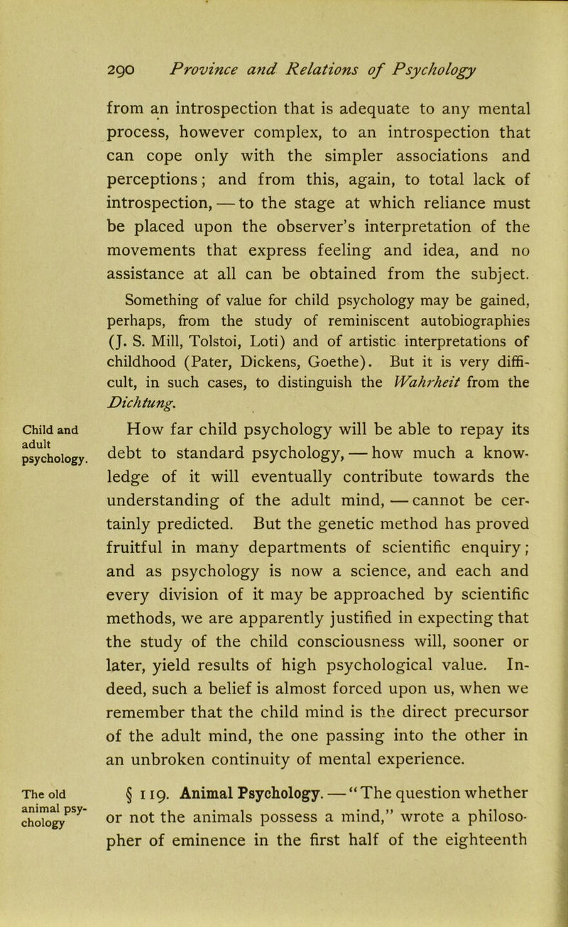 Child and adult psychology. The old animal psy- chology from an introspection that is adequate to any mental process, however complex, to an introspection that can cope only with the simpler associations and perceptions; and from this, again, to total lack of introspection, — to the stage at which reliance must be placed upon the observer’s interpretation of the movements that express feeling and idea, and no assistance at all can be obtained from the subject. Something of value for child psychology may be gained, perhaps, from the study of reminiscent autobiographies (J. S. Mill, Tolstoi, Loti) and of artistic interpretations of childhood (Pater, Dickens, Goethe). But it is very diffi- cult, in such cases, to distinguish the Wahrheit from the Dichtung. How far child psychology will be able to repay its debt to standard psychology, — how much a know- ledge of it will eventually contribute towards the understanding of the adult mind, — cannot be cer- tainly predicted. But the genetic method has proved fruitful in many departments of scientific enquiry; and as psychology is now a science, and each and every division of it may be approached by scientific methods, we are apparently justified in expecting that the study of the child consciousness will, sooner or later, yield results of high psychological value. In- deed, such a belief is almost forced upon us, when we remember that the child mind is the direct precursor of the adult mind, the one passing into the other in an unbroken continuity of mental experience. § 119. Animal Psychology. — “ The question whether or not the animals possess a mind,” wrote a philoso- pher of eminence in the first half of the eighteenth