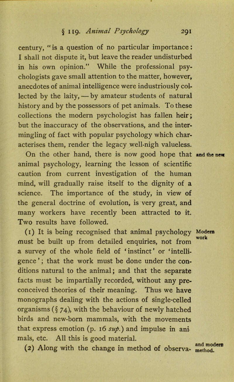 century, “ is a question of no particular importance: I shall not dispute it, but leave the reader undisturbed in his own opinion.” While the professional psy- chologists gave small attention to the matter, however, anecdotes of animal intelligence were industriously col- lected by the laity, — by amateur students of natural history and by the possessors of pet animals. To these collections the modern psychologist has fallen heir; but the inaccuracy of the observations, and the inter- mingling of fact with popular psychology which char- acterises them, render the legacy well-nigh valueless. On the other hand, there is now good hope that animal psychology, learning the lesson of scientific caution from current investigation of the human mind, will gradually raise itself to the dignity of a science. The importance of the study, in view of the general doctrine of evolution, is very great, and many workers have recently been attracted to it. Two results have followed. (1) It is being recognised that animal psychology must be built up from detailed enquiries, not from a survey of the whole field of ‘instinct’ or ‘intelli- gence ’; that the work must be done under the con- ditions natural to the animal; and that the separate facts must be impartially recorded, without any pre- conceived theories of their meaning. Thus we have monographs dealing with the actions of single-celled organisms (§ 74), with the behaviour of newly hatched birds and new-born mammals, with the movements that express emotion (p. 16 supl) and impulse in ani- mals, etc. All this is good material. (2) Along with the change in method of observa- and the new Modern work and modern method.