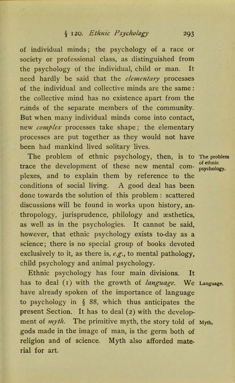 of individual minds; the psychology of a race or society or professional class, as distinguished from the psychology of the individual, child or man. It need hardly be said that the elementary processes of the individual and collective minds are the same: the collective mind has no existence apart from the minds of the separate members of the community. But when many individual minds come into contact, new complex processes take shape; the elementary processes are put together as they would not have been had mankind lived solitary lives. The problem of ethnic psychology, then, is to trace the development of these new mental com- plexes, and to explain them by reference to the conditions of social living. A good deal has been done towards the solution of this problem : scattered discussions will be found in works upon history, an- thropology, jurisprudence, philology and aesthetics, as well as in the psychologies. It cannot be said, however, that ethnic psychology exists to-day as a science ; there is no special group of books devoted exclusively to it, as there is, eg., to mental pathology, child psychology and animal psychology. Ethnic psychology has four main divisions. It has to deal (1) with the growth of language. We have already spoken of the importance of language to psychology in § 88, which thus anticipates the present Section. It has to deal (2) with the develop- ment of myth. The primitive myth, the story told of gods made in the image of man, is the germ both of religion and of science. Myth also afforded mate- rial for art. The problem of ethnic psychology. Language. Myth.