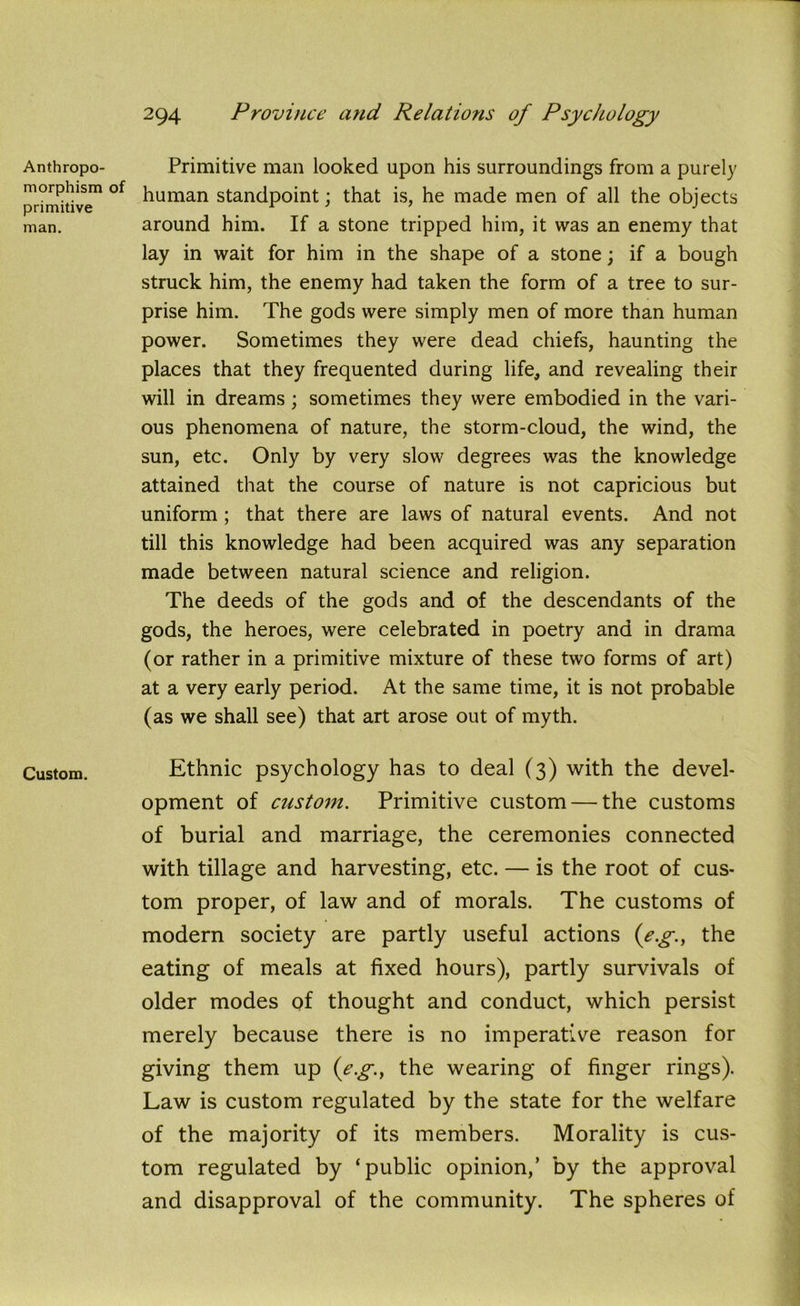 Anthropo- morphism of primitive man. Custom. Primitive man looked upon his surroundings from a purely human standpoint; that is, he made men of all the objects around him. If a stone tripped him, it was an enemy that lay in wait for him in the shape of a stone; if a bough struck him, the enemy had taken the form of a tree to sur- prise him. The gods were simply men of more than human power. Sometimes they were dead chiefs, haunting the places that they frequented during life, and revealing their will in dreams; sometimes they were embodied in the vari- ous phenomena of nature, the storm-cloud, the wind, the sun, etc. Only by very slow degrees was the knowledge attained that the course of nature is not capricious but uniform ; that there are laws of natural events. And not till this knowledge had been acquired was any separation made between natural science and religion. The deeds of the gods and of the descendants of the gods, the heroes, were celebrated in poetry and in drama (or rather in a primitive mixture of these two forms of art) at a very early period. At the same time, it is not probable (as we shall see) that art arose out of myth. Ethnic psychology has to deal (3) with the devel- opment of custom. Primitive custom — the customs of burial and marriage, the ceremonies connected with tillage and harvesting, etc. — is the root of cus- tom proper, of law and of morals. The customs of modern society are partly useful actions (eg., the eating of meals at fixed hours), partly survivals of older modes of thought and conduct, which persist merely because there is no imperative reason for giving them up {eg., the wearing of finger rings). Law is custom regulated by the state for the welfare of the majority of its members. Morality is cus- tom regulated by ‘public opinion,’ by the approval and disapproval of the community. The spheres of