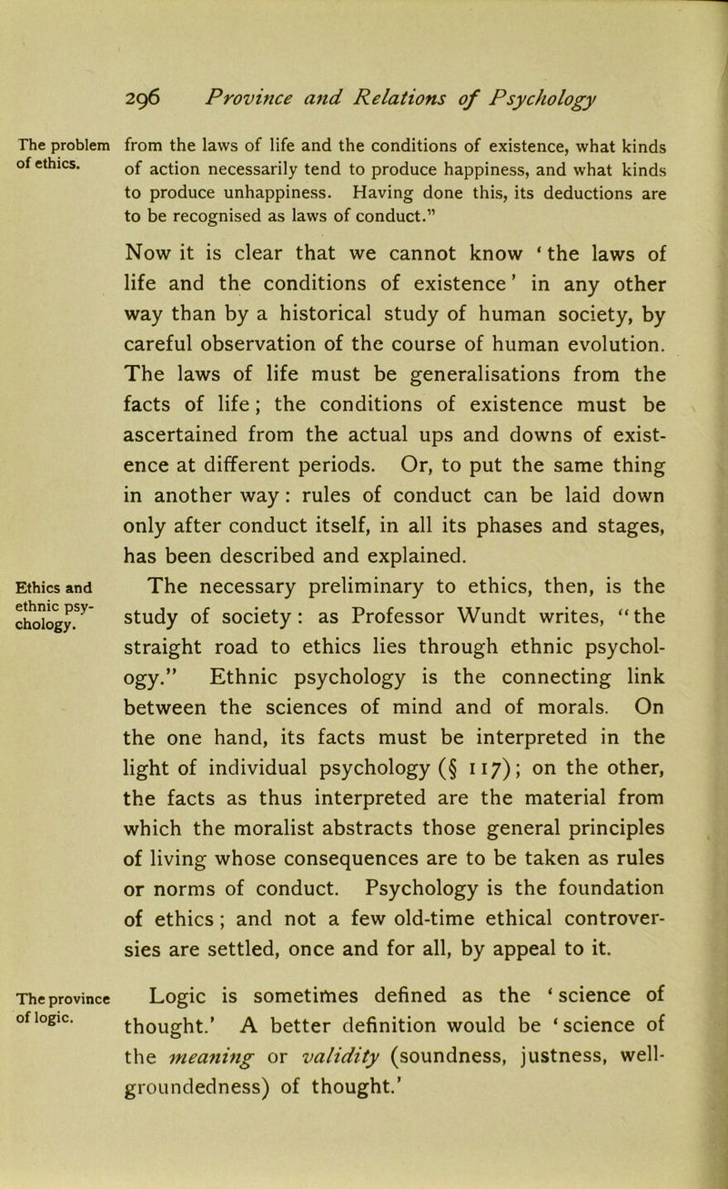 The problem of ethics. Ethics and ethnic psy- chology. The province of logic. from the laws of life and the conditions of existence, what kinds of action necessarily tend to produce happiness, and what kinds to produce unhappiness. Having done this, its deductions are to be recognised as laws of conduct.” Now it is clear that we cannot know ‘ the laws of life and the conditions of existence ’ in any other way than by a historical study of human society, by careful observation of the course of human evolution. The laws of life must be generalisations from the facts of life; the conditions of existence must be ascertained from the actual ups and downs of exist- ence at different periods. Or, to put the same thing in another way : rules of conduct can be laid down only after conduct itself, in all its phases and stages, has been described and explained. The necessary preliminary to ethics, then, is the study of society: as Professor Wundt writes, ‘‘the straight road to ethics lies through ethnic psychol- ogy.” Ethnic psychology is the connecting link between the sciences of mind and of morals. On the one hand, its facts must be interpreted in the light of individual psychology (§ 117); on the other, the facts as thus interpreted are the material from which the moralist abstracts those general principles of living whose consequences are to be taken as rules or norms of conduct. Psychology is the foundation of ethics ; and not a few old-time ethical controver- sies are settled, once and for all, by appeal to it. Logic is sometimes defined as the ‘ science of thought.’ A better definition would be ‘ science of the meaning or validity (soundness, justness, well- groundedness) of thought.’