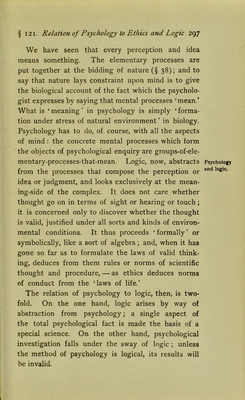 We have seen that every perception and idea means something. The elementary processes are put together at the bidding of nature (§ 38); and to say that nature lays constraint upon mind is to give the biological account of the fact which the psycholo- gist expresses by saying that mental processes ‘mean.’ What is ‘meaning’ in psychology is simply ‘forma- tion under stress of natural environment ’ in biology. Psychology has to do, of course, with all the aspects of mind : the concrete mental processes which form the objects of psychological enquiry are groups-of-ele- mentary-processes-that-mean. Logic, now, abstracts Psychology from the processes that compose the perception or and loglc' idea or judgment, and looks exclusively at the mean- ing-side of the complex. It does not care whether thought go on in terms of sight or hearing or touch ; it is concerned only to discover whether the thought is valid, justified under all sorts and kinds of environ- mental conditions. It thus proceeds ‘ formally ’ or symbolically, like a sort of algebra; and, when it has gone so far as to formulate the laws of valid think- ing, deduces from them rules or norms of scientific thought and procedure, — as ethics deduces norms of conduct from the ‘laws of life.’ The relation of psychology to logic, then, is two- fold. On the one hand, logic arises by way of abstraction from psychology; a single aspect of the total psychological fact is made the basis of a special science. On the other hand, psychological investigation falls under the sway of logic ; unless the method of psychology is logical, its results will be invalid.