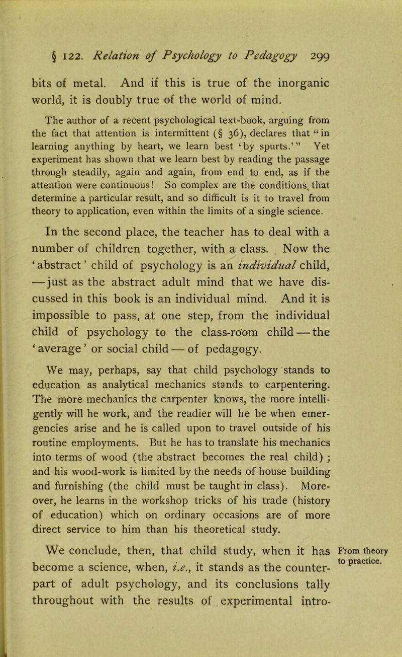 bits of metal. And if this is true of the inorganic world, it is doubly true of the world of mind. The author of a recent psychological text-book, arguing from the fact that attention is intermittent (§ 36), declares that “ in learning anything by heart, we learn best ‘by spurts.1 11 Yet experiment has shown that we learn best by reading the passage through steadily, again and again, from end to end, as if the attention were continuous! So complex are the conditions that determine a particular result, and so difficult is it to travel from theory to application, even within the limits of a single science. In the second place, the teacher has to deal with a number of children together, with a class. Now the ‘abstract’ child of psychology is an individual child, — just as the abstract adult mind that we have dis- cussed in this book is an individual mind. And it is impossible to pass, at one step, from the individual child of psychology to the class-room child — the ‘ average ’ or social child — of pedagogy. We may, perhaps, say that child psychology stands to education as analytical mechanics stands to carpentering. The more mechanics the carpenter knows, the more intelli- gently will he work, and the readier will he be when emer- gencies arise and he is called upon to travel outside of his routine employments. But he has to translate his mechanics into terms of wood (the abstract becomes the real child) ; and his wood-work is limited by the needs of house building and furnishing (the child must be taught in class). More- over, he learns in the workshop tricks of his trade (history of education) which on ordinary occasions are of more direct service to him than his theoretical study. We conclude, then, that child study, when it has become a science, when, i.e., it stands as the counter- part of adult psychology, and its conclusions tally throughout with the results of experimental intro- B'rom theory to practice.
