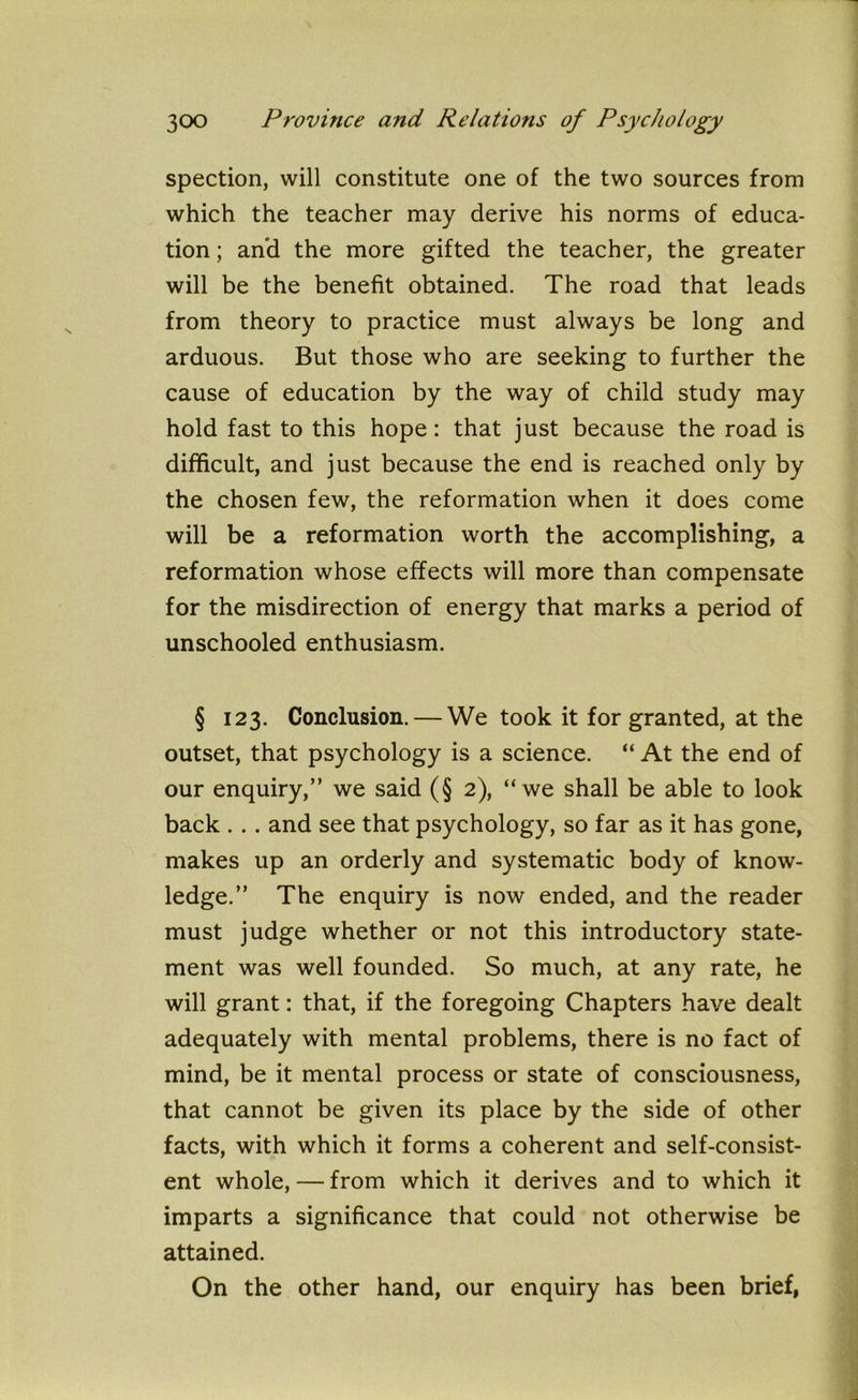 spection, will constitute one of the two sources from which the teacher may derive his norms of educa- tion ; and the more gifted the teacher, the greater will be the benefit obtained. The road that leads from theory to practice must always be long and arduous. But those who are seeking to further the cause of education by the way of child study may hold fast to this hope: that just because the road is difficult, and just because the end is reached only by the chosen few, the reformation when it does come will be a reformation worth the accomplishing, a reformation whose effects will more than compensate for the misdirection of energy that marks a period of unschooled enthusiasm. § 123. Conclusion. — We took it for granted, at the outset, that psychology is a science. “ At the end of our enquiry,” we said (§ 2), “we shall be able to look back . .. and see that psychology, so far as it has gone, makes up an orderly and systematic body of know- ledge.” The enquiry is now ended, and the reader must judge whether or not this introductory state- ment was well founded. So much, at any rate, he will grant: that, if the foregoing Chapters have dealt adequately with mental problems, there is no fact of mind, be it mental process or state of consciousness, that cannot be given its place by the side of other facts, with which it forms a coherent and self-consist- ent whole, — from which it derives and to which it imparts a significance that could not otherwise be attained. On the other hand, our enquiry has been brief,