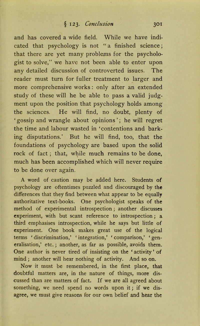 and has covered a wide field. While we have indi- cated that psychology is not “ a finished science; that there are yet many problems for the psycholo- gist to solve,” we have not been able to enter upon any detailed discussion of controverted issues. The reader must turn for fuller treatment to larger and more comprehensive works: only after an extended study of these will he be able to pass a valid judg- ment upon the position that psychology holds among the sciences. He will find, no doubt, plenty of ‘ gossip and wrangle about opinions ’; he will regret the time and labour wasted in ‘contentions and bark- ing disputations.’ But he will find, too, that the foundations of psychology are based upon the solid rock of fact ; that, while much remains to be done, much has been accomplished which will never require to be done over again. A word of caution may be added here. Students of psychology are oftentimes puzzled and discouraged by the differences that they find between what appear to be equally authoritative text-books. One psychologist speaks of the method of experimental introspection; another discusses experiment, with but scant reference to introspection; a third emphasises introspection, while he says but little of experiment. One book makes great use of the logical terms ‘ discrimination,’ ‘ integration,’ * comparison,’ ‘ gen- eralisation,’ etc.; another, as far as possible, avoids them. One author is never tired of insisting on the * activity ’ of mind; another will hear nothing of activity. And so on. Now it must be remembered, in the first place, that doubtful matters are, in the nature of things, more dis- cussed than are matters of fact. If we are all agreed about something, we need spend no words upon it; if we dis- agree, we must give reasons for our own belief and hear the