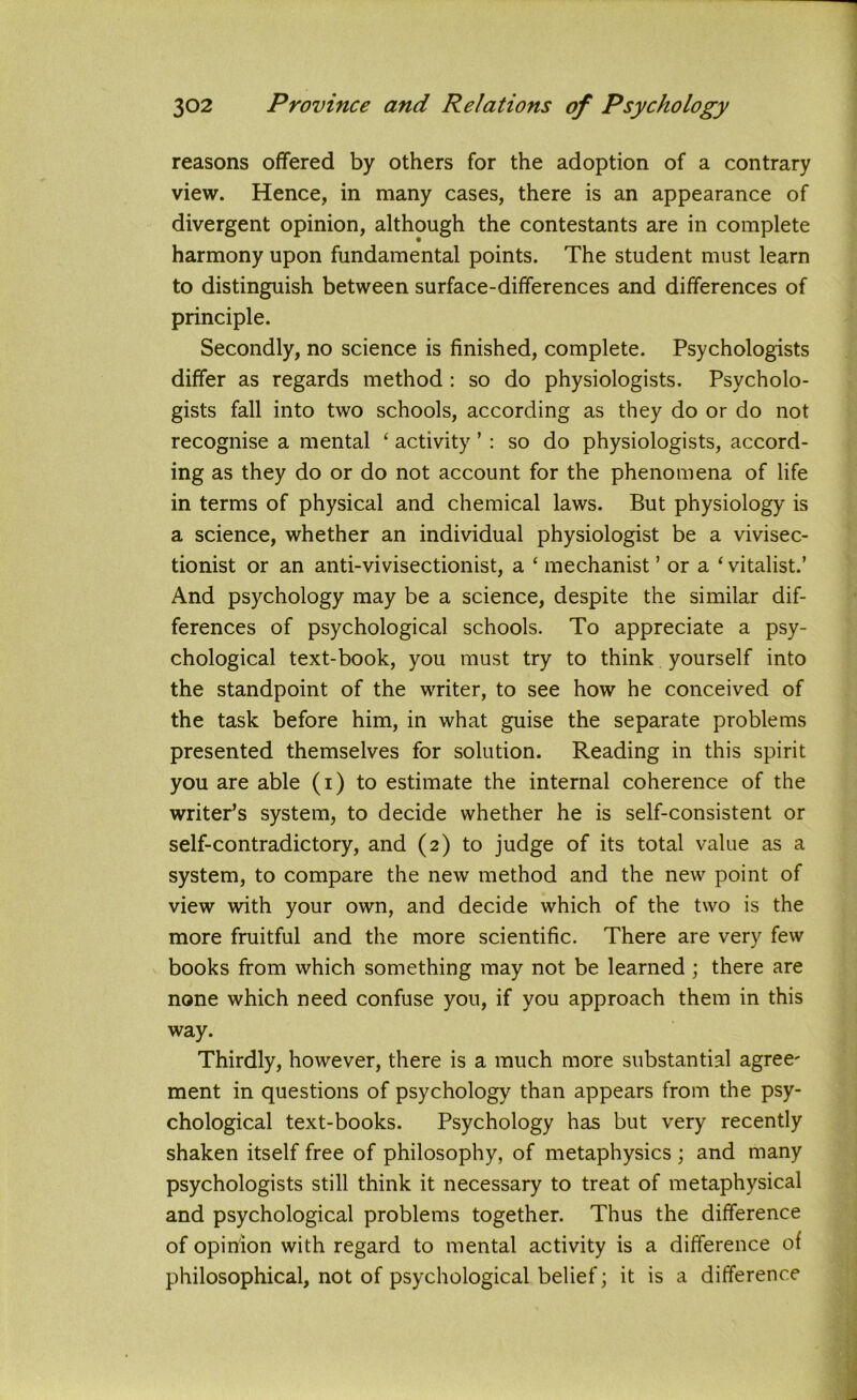 reasons offered by others for the adoption of a contrary view. Hence, in many cases, there is an appearance of divergent opinion, although the contestants are in complete harmony upon fundamental points. The student must learn to distinguish between surface-differences and differences of principle. Secondly, no science is finished, complete. Psychologists differ as regards method : so do physiologists. Psycholo- gists fall into two schools, according as they do or do not recognise a mental ‘ activity ’ : so do physiologists, accord- ing as they do or do not account for the phenomena of life in terms of physical and chemical laws. But physiology is a science, whether an individual physiologist be a vivisec- tionist or an anti-vivisectionist, a ‘ mechanist ’ or a * vitalist.’ And psychology may be a science, despite the similar dif- ferences of psychological schools. To appreciate a psy- chological text-book, you must try to think yourself into the standpoint of the writer, to see how he conceived of the task before him, in what guise the separate problems presented themselves for solution. Reading in this spirit you are able (i) to estimate the internal coherence of the writer’s system, to decide whether he is self-consistent or self-contradictory, and (2) to judge of its total value as a system, to compare the new method and the new point of view with your own, and decide which of the two is the more fruitful and the more scientific. There are very few books from which something may not be learned ; there are none which need confuse you, if you approach them in this way. Thirdly, however, there is a much more substantial agree' ment in questions of psychology than appears from the psy- chological text-books. Psychology has but very recently shaken itself free of philosophy, of metaphysics ; and many psychologists still think it necessary to treat of metaphysical and psychological problems together. Thus the difference of opinion with regard to mental activity is a difference of philosophical, not of psychological belief; it is a difference