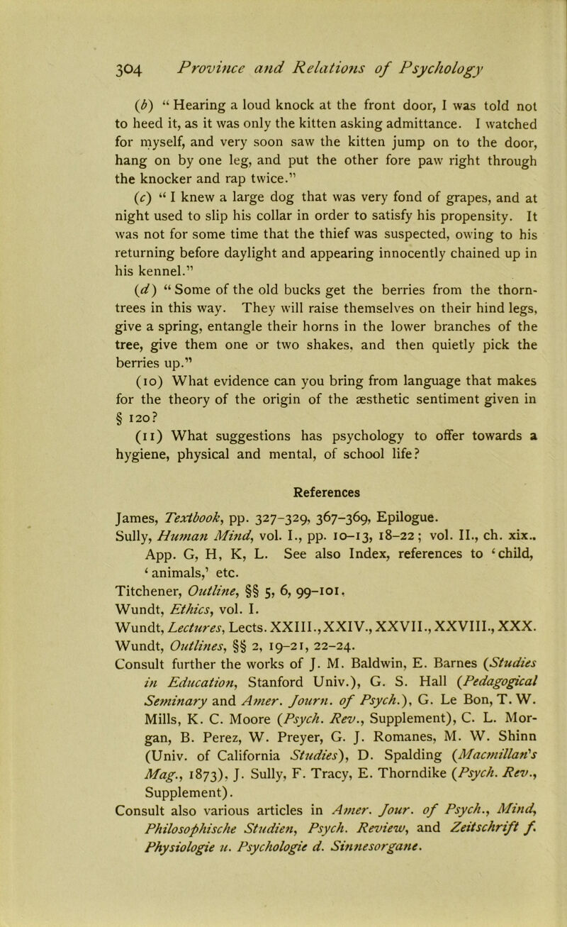 {b) “ Hearing a loud knock at the front door, I was told not to heed it, as it was only the kitten asking admittance. I watched for myself, and very soon saw the kitten jump on to the door, hang on by one leg, and put the other fore paw right through the knocker and rap twice.” (c) “ I knew a large dog that was very fond of grapes, and at night used to slip his collar in order to satisfy his propensity. It was not for some time that the thief was suspected, owing to his returning before daylight and appearing innocently chained up in his kennel.” {d) “Some of the old bucks get the berries from the thorn- trees in this way. They will raise themselves on their hind legs, give a spring, entangle their horns in the lower branches of the tree, give them one or two shakes, and then quietly pick the berries up.” (10) What evidence can you bring from language that makes for the theory of the origin of the aesthetic sentiment given in § 120? (11) What suggestions has psychology to offer towards a hygiene, physical and mental, of school life? References James, Textbook, pp. 327-329, 367-369, Epilogue. Sully, Human Mind, vol. I., pp. 10-13, 18-22; vol. II., ch. xix.. App. G, H, K, L. See also Index, references to ‘child, ‘ animals,’ etc. Titchener, Outline, §§ 5, 6, 99-101, Wundt, Ethics, vol. I. Wundt, Lectures, Lects. XXIII.,XXIV., XXVII.,XXVIII., XXX. Wundt, Outlines, §§ 2, 19-21, 22-24. Consult further the works of J. M. Baldwin, E. Barnes (Studies in Education, Stanford Univ.), G. S. Hall (.Pedagogical Seminary and Amer. Journ. of Psych.'), G. Le Bon, T. W. Mills, K. C. Moore {Psych. Rev., Supplement), C. L. Mor- gan, B. Perez, W. Preyer, G. J. Romanes, M. W. Shinn (Univ. of California Studies), D. Spalding {Macmillan's Mag., 1873), J- Sully, F. Tracy, E. Thorndike {Psych. Rev., Supplement). Consult also various articles in Amer. Jotir. of Psych., Mind, Philosophische Studien, Psych. Review, and Zeitschrift f Physiologie u. Psychologic d. Sinnesorgane.