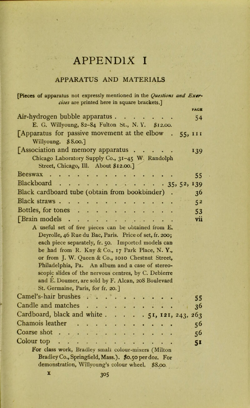 APPARATUS AND MATERIALS [Pieces of apparatus not expressly mentioned in the Questions and Exer- cises are printed here in square brackets.] PACK Air-hydrogen bubble apparatus 54 E. G. Willyoung, 82-84 Fulton St., N. Y. #12.00. [Apparatus for passive movement at the elbow . 55, m Willyoung. # 8.00.] [Association and memory apparatus 139 Chicago Laboratory Supply Co., 31-45 W. Randolph Street, Chicago, 111. About #12.00.] Beeswax 55 Blackboard 35, 52, 139 Black cardboard tube (obtain from bookbinder) . 36 Black straws 52 Bottles, for tones 53 [Brain models vii A useful set of five pieces can be obtained from E. Deyrolle, 46 Rue du Bac, Paris. Price of set, fr. 200; each piece separately, fr. 50. Imported models can be had from R. Kny & Co., 17 Park Place, N. Y., or from J. W. Queen & Co., 1010 Chestnut Street, Philadelphia, Pa. An album and a case of stereo- scopic slides of the nervous centres, by C. Debierre and E. Doumer, are sold by F. Alcan, 208 Boulevard St. Germaine, Paris, for fr. 20.] Camel’s-hair brushes Candle and matches . 5It 121 Cardboard, black and white .... Chamois leather Coarse shot Colour top For class work, Bradley small colour-mixers (Milton Bradley Co., Springfield, Mass.). #0.50 per doz. For demonstration, Willyoung’s colour wheel. #8.00 x 3°5 55 36 243* 263 56 56 5i