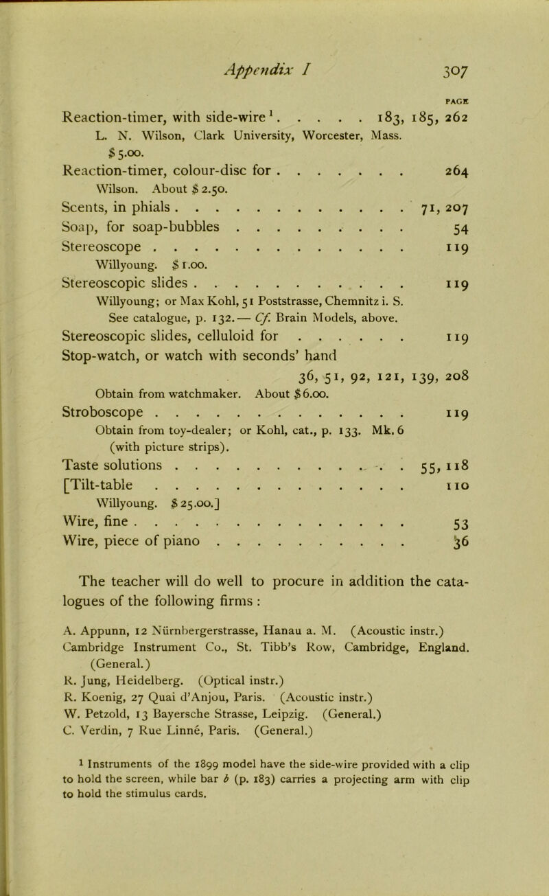 PAGE Reaction-timer, with side-wire1 183, 185, 262 L. N. Wilson, Clark University, Worcester, Mass. $5.00. Reaction-timer, colour-disc for 264 Wilson. About $ 2.50. Scents, in phials 71, 207 Soap, for soap-bubbles 54 Stereoscope 119 Willyoung. $1.00. Stereoscopic slides 119 Willyoung; or Max Kohl, 51 Poststrasse, Chemnitz i. S. See catalogue, p. 132.— Cf. Brain Models, above. Stereoscopic slides, celluloid for 119 Stop-watch, or watch with seconds’ hand 36> 51’ 92 *> I2I> I39> 208 Obtain from watchmaker. About $6.00. Stroboscope 119 Obtain from toy-dealer; or Kohl, cat., p. 133. Mk. 6 (with picture strips). Taste solutions . 55,118 [Tilt-table no Willyoung. $25.00.] Wire, fine 53 Wire, piece of piano 36 The teacher will do well to procure in addition the cata- logues of the following firms : A. Appunn, 12 Niirnbergerstrasse, Hanau a. M. (Acoustic instr.) Cambridge Instrument Co., St. Tibb’s Row, Cambridge, England. (General.) R. Jung, Heidelberg. (Optical instr.) R. Koenig, 27 Quai d’Anjou, Paris. (Acoustic instr.) W. Petzold, 13 Bayersche Strasse, Leipzig. (General.) C. Verdin, 7 Rue Linne, Paris. (General.) 1 Instruments of the 1399 model have the side-wire provided with a clip to hold the screen, while bar b (p. 183) carries a projecting arm with clip to hold the stimulus cards.