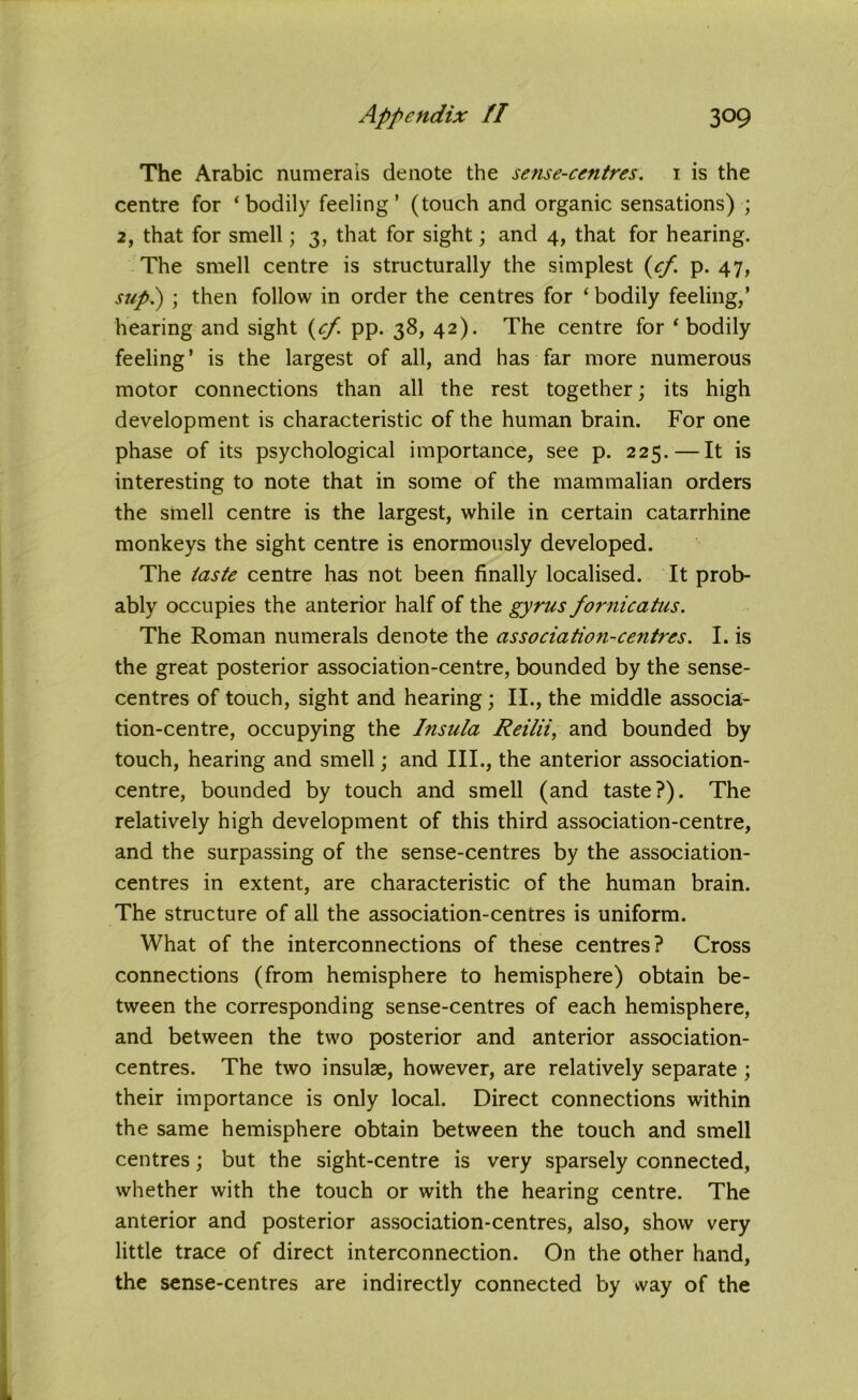 The Arabic numerals denote the sense-centres. 1 is the centre for ‘bodily feeling’ (touch and organic sensations) ; 2, that for smell; 3, that for sight; and 4, that for hearing. The smell centre is structurally the simplest {cf. p. 47, sup.) ; then follow in order the centres for ‘ bodily feeling,’ hearing and sight (cf. pp. 38, 42). The centre for ‘ bodily feeling’ is the largest of all, and has far more numerous motor connections than all the rest together; its high development is characteristic of the human brain. For one phase of its psychological importance, see p. 225. — It is interesting to note that in some of the mammalian orders the smell centre is the largest, while in certain catarrhine monkeys the sight centre is enormously developed. The taste centre has not been finally localised. It prob- ably occupies the anterior half of the gyrus fornicatus. The Roman numerals denote the associatio?i-centres. I. is the great posterior association-centre, bounded by the sense- centres of touch, sight and hearing; II., the middle associa- tion-centre, occupying the Insula Reilii, and bounded by touch, hearing and smell; and III., the anterior association- centre, bounded by touch and smell (and taste?). The relatively high development of this third association-centre, and the surpassing of the sense-centres by the association- centres in extent, are characteristic of the human brain. The structure of all the association-centres is uniform. What of the interconnections of these centres? Cross connections (from hemisphere to hemisphere) obtain be- tween the corresponding sense-centres of each hemisphere, and between the two posterior and anterior association- centres. The two insulae, however, are relatively separate; their importance is only local. Direct connections within the same hemisphere obtain between the touch and smell centres; but the sight-centre is very sparsely connected, whether with the touch or with the hearing centre. The anterior and posterior association-centres, also, show very little trace of direct interconnection. On the other hand, the sense-centres are indirectly connected by way of the