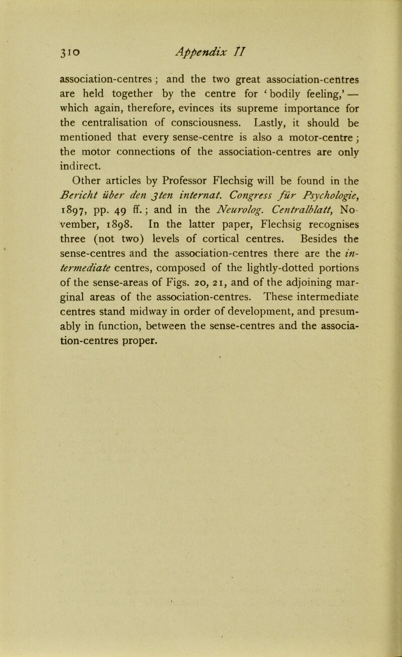 association-centres; and the two great association-centres are held together by the centre for ‘ bodily feeling/ — which again, therefore, evinces its supreme importance for the centralisation of consciousness. Lastly, it should be mentioned that every sense-centre is also a motor-centre; the motor connections of the association-centres are only indirect. Other articles by Professor Flechsig will be found in the Bericht iiber den 3ten internat. Congress fur Psychologie, 1897, pp. 49 ff.; and in the Neuro log. Centralblatt, No vember, 1898. In the latter paper, Flechsig recognises three (not two) levels of cortical centres. Besides the sense-centres and the association-centres there are the in- termediate centres, composed of the lightly-dotted portions of the sense-areas of Figs. 20, 21, and of the adjoining mar- ginal areas of the association-centres. These intermediate centres stand midway in order of development, and presum- ably in function, between the sense-centres and the associa- tion-centres proper.