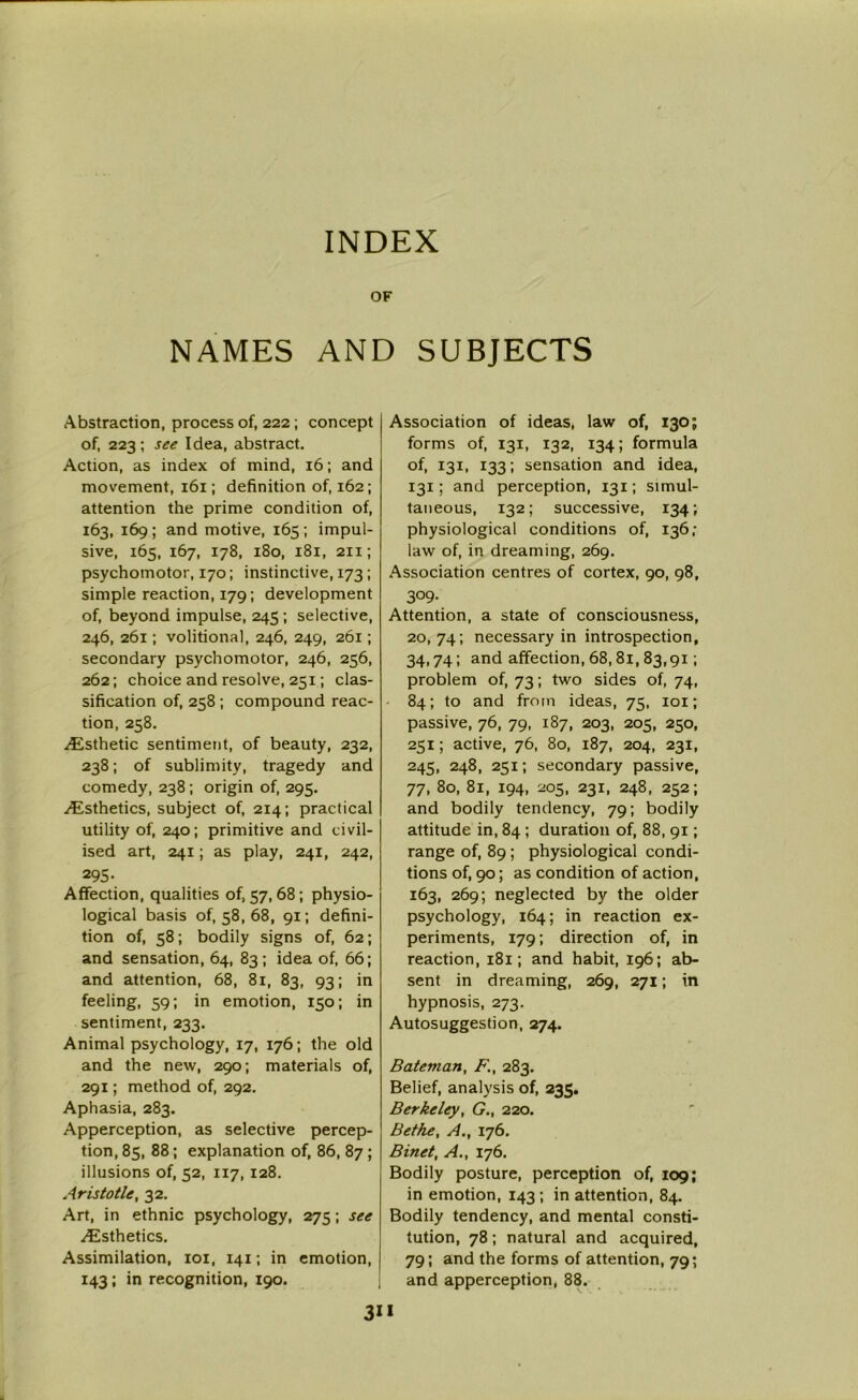 INDEX OF NAMES AND SUBJECTS Abstraction, process of, 222; concept of, 223 ; see Idea, abstract. Action, as index of mind, 16; and movement, 161; definition of, 162; attention the prime condition of, 163, 169 ; and motive, 165 ; impul- sive, 165, 167, 178, 180, 181, 211; psychomotor, 170; instinctive, 173 ; simple reaction, 179; development of, beyond impulse, 245 ; selective, 246, 261; volitional, 246, 249, 261; secondary psychomotor, 246, 256, 262; choice and resolve, 251; clas- sification of, 258 ; compound reac- tion, 258. ^Esthetic sentiment, of beauty, 232, 238; of sublimity, tragedy and comedy, 238; origin of, 295. Esthetics, subject of, 214; practical utility of, 240; primitive and civil- ised art, 241; as play, 241, 242, 295- Affection, qualities 0^57,68; physio- logical basis of, 58, 68, 91; defini- tion of, 58; bodily signs of, 62; and sensation, 64, 83 ; idea of, 66; and attention, 68, 81, 83, 93; in feeling, 59; in emotion, 150; in sentiment, 233. Animal psychology, 17, 176; the old and the new, 290; materials of, 291; method of, 292. Aphasia, 283. Apperception, as selective percep- tion, 85, 88; explanation of, 86, 87 ; illusions of, 52, 117, 128. Aristotle, 32. Art, in ethnic psychology, 275; see .Esthetics. Assimilation, 101, 141; in emotion, 143; in recognition, 190. Association of ideas, law of, 130; forms of, 131, 132, 134; formula of, 131, 133; sensation and idea, 131; and perception, 131; simul- taneous, 132; successive, 134; physiological conditions of, 136 ,• law of, in dreaming, 269. Association centres of cortex, 90, 98, 309- Attention, a state of consciousness, 20, 74; necessary in introspection, 34,74; and affection, 68,81, 83,91; problem of, 73; two sides of, 74, 84; to and from ideas, 75, 101; passive, 76, 79, 187, 203, 205, 250, 251; active, 76, 80, 187, 204, 231, 245, 248, 251; secondary passive, 77, 80, 81, 194, 205, 231, 248, 252; and bodily tendency, 79; bodily attitude in, 84 ; duration of, 88, 91; range of, 89 ; physiological condi- tions of, 90; as condition of action, 163, 269; neglected by the older psychology, 164; in reaction ex- periments, 179; direction of, in reaction, 181; and habit, 196; ab- sent in dreaming, 269, 271; in hypnosis, 273. Autosuggestion, 274. Bateman, F., 283. Belief, analysis of, 235. Berkeley, G., 220. Bethe, A., 176. Binet, A., 176. Bodily posture, perception of, 109; in emotion, 143 ; in attention, 84. Bodily tendency, and mental consti- tution, 78; natural and acquired, 79; and the forms of attention, 79; and apperception, 88.