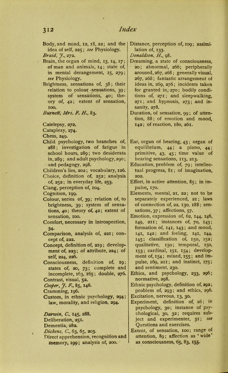 Body, and mind, 12, 18, 22; and the idea of self, 225 ; see Physiology. Braid, J., 272. Brain, the organ of mind, 13, 14, 17; of man and animals, 14; state of, in mental derangement, 15, 279; see Physiology. Brightness, sensations of, 38; their relation to colour-sensations, 39; system of sensations, 40; the- ory of, 42; extent of sensation, 100. Burnett, Mrs. F. H., 83. Catelepsy, 272. Cataplexy, 274. Chess, 249. Child psychology, two branches of, 288; investigation of fatigue in school hours, 289; two desiderata in, 289; and adult psychology, 290; and pedagogy, 298. Children’s lies, 202; vocabulary, 126. Choice, definition of, 252; analysis of, 252; in everyday life, 253. Clang, perception of, 104. Cognition, 199. Colour, series of, 39; relation of, to brightness, 39; system of sensa- tions, 40; theory of, 42; extent of sensation, 100. Comfort, necessary in introspection, 34- Comparison, analysis of, 221; con- cept of, 222. Concept, definition of, 219; develop- ment of, 223; of attribute, 224; of self, 224, 226. Consciousness, definition of, 19; states of, 20, 73; complete and incomplete, 163, 165; double, 276. Contrast, visual, 52. Cooper, J. F., 85, 146. Cramming, 196. Custom, in ethnic psychology, 294; law, morality, and religion, 294. Darwin, C„ 145, 288. Deliberation, 251. Dementia, 282. Dickens, C., 63, 65, 203. Direct apprehension, recognition and memory, 199; analysis of, 200. Distance, perception of, 109; assimi- lation of, 133. Donaldson, H., 98. Dreaming, a state of consciousness, 20; abnormal, 266; peripherally aroused, 267, 268 ; generally visual, 267, 268; fantastic arrangement of ideas in, 269, 276; incidents taken for granted in, 270; bodily condi- tions of, 271; and sleepwalking, 271; and hypnosis, 273; and in- sanity, 278. Duration, of sensation, 99; of atten- tion, 88; of emotion and mood, 142; of reaction, 180, 261. Ear, organ of hearing, 43 ; organ of equilibrium, 44; a piano, 44; primitive, 43, 45; time value of hearing sensations, 113, 213. Education, problem of, 79; intellec- tual progress, 81; of imagination, 202. Effort, in active attention, 85; in im- pulse, 170. Elements, mental, 21, 22; not to be separately experienced, 21; laws of connection of, 22, 130, 188 ; sen- sations, 37; affections, 57. Emotion, expression of, 62, 144, 146, 149, 211; instances of, 70, 143; formation of, 141, 143; and mood, 141, 142; and feeling, 141, 144, 145; classification of, 150, 152; qualitative, 150; temporal, 150, 153; cardinal, 151, 154; develop- ment of, 154; mixed, 155 ; and im- pulse, 169, 211; and instinct, 175; and sentiment, 230. Ethics, and psychology, 233, 296; normative, 298. Ethnic psychology, definition of, 292; problem of, 293; and ethics, 296. Excitation, nervous, 13, 30. Experiment, definition of, 26; in psychology, 30; instance of psy- chological, 30, 32; requires sub- ject and experimenter, 31; see Questions and exercises. Extent, of sensation, 100; range of attention, 89; affection as ‘wide* as consciousness, 65, 83, 155.