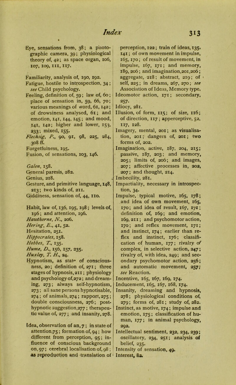 Eye, sensations from, 38; a photo- graphic camera, 39; physiological theory of, 42; as space organ, 106, 107, 109, m, 117. Familiarity, analysis of, 190, 192. Fatigue, hostile to introspection, 34 ; see Child psychology. Feeling, definition of, 59; law of, 60 ; place of sensation in, 59, 66, 70; various meanings of word, 61,142; of drowsiness analysed, 61; and emotion, 141, 144, 145; and mood, 141, 142; higher and lower, 153, 233; mixed, 155. Flechsig, P.t 90, 91, 98, 225, 284, 308 ff. Forgetfulness, 195. Fusion, of sensations, 103, 146. Galen, 158. General paresis, 282. Genius, 218. Gesture, and primitive language, 148, 213; two kinds of, 211. Giddiness, sensation of, 44, no. Habit, law of, 136, 195, 198 ; levels of, 196; and attention, 196. Hawthorne, N., 206. Hering, E., 41, 52. Hesitation, 251. Hippocrates, 158. Hobbes, T., 135. Hume, D., 156, 157, 235. Huxley, T. H., 24. Hypnotism, as stat** of conscious- ness, 20; definition of, 271; three stages of hypnosis, 211; physiology and psychology of,272; and dream- ing, 273; always self-hypnotism, 273; all sane persons hypnotisable, 274 ; of animals, 274; rapport, 275 ; double consciousness, 276; post- hypnotic suggestion,277 ; therapeu- tic value of, 277 ; and insanity, 278. Idea, observation of an, 7; in state of attention,75; formation of, 94; how different from perception, 93; in- fluence of conscious background on, 97; cerebral localisation of, 98 ; as reproduction and translation of perception, 122; train of ideas, 135, 141; of own movement in impulse, 165,170; of result of movement, in impulse, 167, 171; and memory, 189, 206; and imagination,201,206; aggregate, 218; abstract, 219; of * self, 225; in dreams, 267, 270; see Association of Ideas, Memory type. Ideomotor action, 171; secondary, 257- Idiocy, 281. Illusion, of form, 115; of size, 116; of direction, 117 ; apperceptive, 52, 117, 128. Imagery, mental, 201; as visualisa- tion, 201; dangers of, 201; two forms of, 202. Imagination, active, 187, 204, 215; passive, 187, 203; and memory, 205; limits of, 206; and images, 207; affective processes in, 202, 207; and thought, 214. Imbecility, 281. Impartiality, necessary in introspec- tion, 34. Impulse, typical motive, 165, 178; and idea of own movement, 165, 170; and idea of result, 167, 171; definition of, 169; and emotion, 169,211; and psychomotor action, 170; and reflex movement, 171; and instinct, 174; earlier than re- flex and instinct, 176; classifi- cation of human, 177; rivalry of complex, in selective action, 247; rivalry of, with idea, 249; and sec- ondary psychomotor action, 256; and automatic movement, 257; see Reaction. Incentive, 165, 167, 169, 174. Inducement, 165, 167, 168, 174. Insanity, dreaming and hypnosis, 278; physiological conditions of, 279; forms of, 281; study of, 282. Instinct, as motive, 174; impulse and emotion, 173; classification of hu- man, 177; in animal psychology, 292. Intellectual sentiment, 232, 234, 239; oscillatory, 234, 231; analysis of belief, 235. Intensity of sensation, 49. Interest, 82.