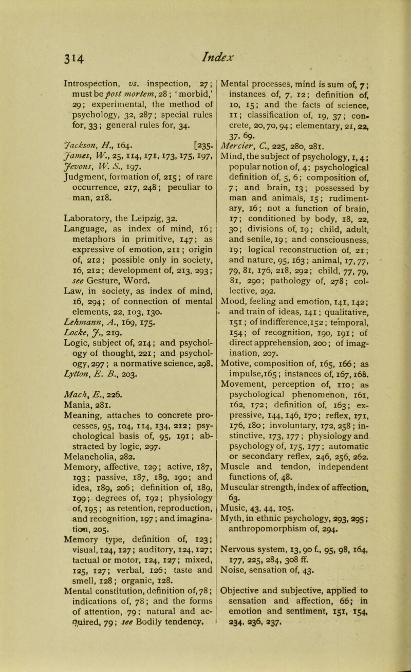 Introspection, vs. inspection, 27; must be post mortem, 28 ; ‘ morbid,’ 29; experimental, the method of psychology, 32, 287; special rules for, 33; general rules for, 34. Jackson, H., 164. [235. James, W., 23, 114,171,173,175,197. Jevons, W. S., 197. Judgment, formation of, 215 ; of rare occurrence, 217, 248; peculiar to man, 218. Laboratory, the Leipzig, 32. Language, as index of mind, 16; metaphors in primitive, 147; as expressive of emotion, 211; origin of, 212; possible only in society, 16, 212; development of, 213, 293; see Gesture, Word. Law, in society, as index of mind, 16, 294; of connection of mental elements, 22, 103, 130. Lehmann, A., 169, 175. Locke, J., 219. Logic, subject of, 214; and psychol- ogy of thought, 221; and psychol- ogy, 297; a normative science, 298. Lytton, E. B., 203. Mach, E., 226. Mania, 281. Meaning, attaches to concrete pro- cesses, 95, 104, 114, 134, 212; psy- chological basis of, 95, 191; ab- stracted by logic, 297. Melancholia, 282. Memory, affective, 129; active, 187, 193; passive, 187, 189, 190; and idea, 189, 206; definition of, 189, 199; degrees of, 192; physiology of, 195; as retention, reproduction, and recognition, 197 ; and imagina- tion, 205. Memory type, definition of, 123; visual, 124,127; auditory, 124,127; tactual or motor, 124, 127; mixed, 125, 127; verbal, 126; taste and smell, 128 ; organic, 128. Mental constitution, definition of, 78; indications of, 78; and the forms of attention, 79; natural and ac- quired, 79; see Bodily tendency. Mental processes, mind is sum of, 7; instances of, 7, 12; definition of, 10, 15; and the facts of science, 11; classification of, 19, 37; con- crete, 20,70,94; elementary, 21, 22, 37. 69. Mercier, C., 225, 280, 281. Mind, the subject of psychology, 1,4; popular notion of, 4; psychological definition of, 5, 6; composition of, 7; and brain, 13; possessed by man and animals, 15; rudiment- ary, 16; not a function of brain, 17; conditioned by body, 18, 22, 30; divisions of, 19; child, adult, and senile, 19 ; and consciousness, 19; logical reconstruction of, 21; and nature, 95, 163 ; animal, 17, 77, 79, 81, 176, 218, 292; child, 77, 79, 81, 290; pathology of, 278; col- lective, 292. Mood, feeling and emotion, 141,142; . and train of ideas, 141; qualitative, 151; of indifference,152 ; temporal, 134; of recognition, 190, 191; of direct apprehension, 200; of imag- ination, 207. Motive, composition of, 165, 166; as impulse,165 ; instances of, 167,168. Movement, perception of, no; as psychological phenomenon, 161, 162, 172; definition of, 163; ex- pressive, 144,146, 170; reflex, 171, 176, 180; involuntary, 172, 258; in- stinctive, 173,177 ; physiology and psychology of, 175, 177; automatic or secondary reflex, 246, 236, 262. Muscle and tendon, independent functions of, 48. Muscular strength, index of affection, 63- Music, 43, 44, 105. Myth, in ethnic psychology, 293, 295 ; anthropomorphism of, 294. Nervous system, 13,90^, 95, 98, 164, 177, 225, 284, 308 ff. Noise, sensation of, 43. Objective and subjective, applied to sensation and affection, 66; in emotion and sentiment, 151, 154, 234, 236, 237.