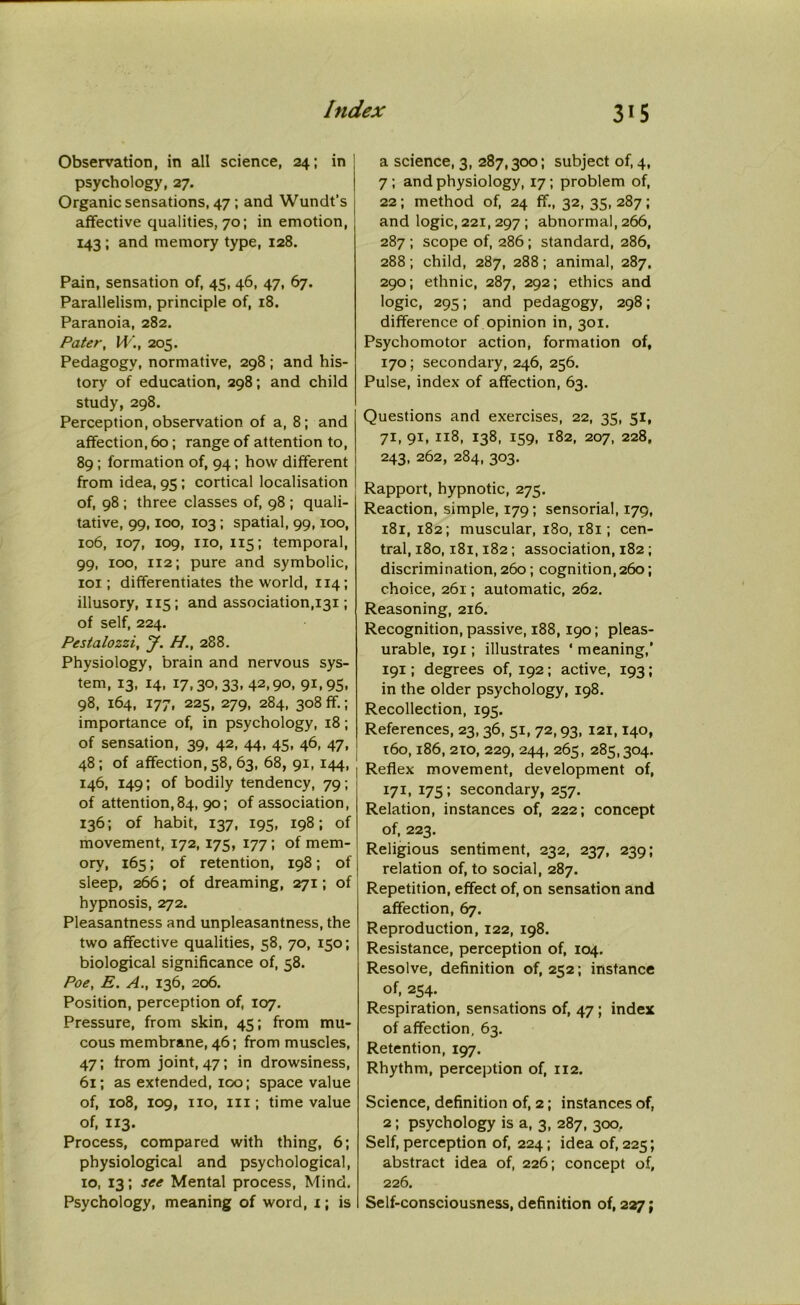 Observation, in all science, 24; in psychology, 27. Organic sensations, 47 ; and Wundt’s affective qualities, 70; in emotion, 143 ; and memory type, 128. Pain, sensation of, 45, 46, 47, 67. Parallelism, principle of, 18. Paranoia, 282. Pater, W., 205. Pedagogy, normative, 298; and his- tory of education, 298; and child study, 298. Perception, observation of a, 8 ; and affection, 60 ; range of attention to, 89 ; formation of, 94; how different from idea, 95 ; cortical localisation of, 98 ; three classes of, 98 ; quali- tative, 99,100, 103 ; spatial, 99,100, 106, 107, 109, no, 115; temporal, 99, 100, 112; pure and symbolic, 101; differentiates the world, 114; illusory, 115; and association,131; of self, 224. Pestalozzi, J. H., 288. Physiology, brain and nervous sys- tem, 13, 14, 17,30,33,42,90, 91,95, 98, 164, 177, 225, 279, 284, 308 ff.; importance of, in psychology, 18; of sensation, 39, 42, 44, 45, 46, 47, 48; of affection, 58, 63, 68, 91, 144, j 146, 149; of bodily tendency, 79; of attention,84, 90; of association, 136; of habit, 137, 195, 198; of movement, 172, 175, 177; of mem- ory, 165; of retention, 198; of sleep, 266; of dreaming, 271; of hypnosis, 272. Pleasantness and unpleasantness, the two affective qualities, 58, 70, 150; biological significance of, 58. Poe, E. A., 136, 206. Position, perception of, 107. Pressure, from skin, 45; from mu- cous membrane, 46; from muscles, 47; from joint, 47; in drowsiness, 61; as extended, 100; space value of, 108, 109, no, iii; time value of, 113. Process, compared with thing, 6; physiological and psychological, 10, 13; see Mental process, Mind. Psychology, meaning of word, 1; is a science, 3, 287,300; subject of, 4, 7 ; and physiology, 17; problem of, 22; method of, 24 ff., 32,35,287; and logic, 221, 297 ; abnormal, 266, 287 ; scope of, 286 ; standard, 286, 288; child, 287, 288; animal, 287. 290; ethnic, 287, 292; ethics and logic, 295; and pedagogy, 298; difference of opinion in, 301. Psychomotor action, formation of, 170; secondary, 246, 256. Pulse, index of affection, 63. Questions and exercises, 22, 35, 51, 71, 91, 118, 138, 159, 182, 207, 228, 243, 262, 284, 303. Rapport, hypnotic, 275. Reaction, simple, 179; sensorial, 179, 181, 182; muscular, 180,181; cen- tral, 180,181,182; association, 182; discrimination, 260; cognition,260; choice, 261; automatic, 262. Reasoning, 216. Recognition, passive, 188,190; pleas- urable, 191; illustrates ‘ meaning,' 191; degrees of, 192; active, 193; in the older psychology, 198. Recollection, 195. References, 23, 36, 51, 72,93, 121,140, t6o, 186, 210, 229, 244, 265, 285,304. Reflex movement, development of, 171, 175; secondary, 257. Relation, instances of, 222; concept of, 223. Religious sentiment, 232, 237, 239; relation of, to social, 287. Repetition, effect of, on sensation and affection, 67. Reproduction, 122, 198. Resistance, perception of, 104. Resolve, definition of, 252; instance of, 254. Respiration, sensations of, 47 ; index of affection, 63. Retention, 197. Rhythm, perception of, 112. Science, definition of, 2; instances of, 2; psychology is a, 3, 287, 300. Self, perception of, 224; idea of, 225; abstract idea of, 226; concept of, 226. Self-consciousness, definition of, 227;