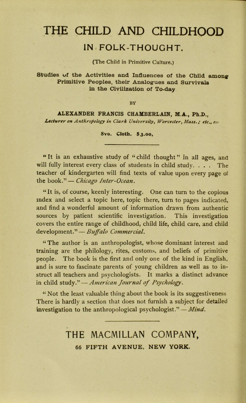 THE CHILD AND CHILDHOOD IN FOLK-THOUGHT. (The Child in Primitive Culture.) Studies of the Activities and Influences of the Child among Primitive Peoples, their Analogues and Survivals in the Civilization of To-day BY ALEXANDER FRANCIS CHAMBERLAIN, M.A., Ph.D., Lecturer on Anthropology in Clark University, Worcester, Mass.; etc., eir 8vo. Cloth. $3.00, “ It is an exhaustive study of “ child thought ” in all ages, and will fully interest every class of students in child study. . . . The teacher of kindergarten will find texts of value upon every page of the book.”— Chicago Inter-Ocean. “ It is, of course, keenly interesting. One can turn to the copious index and select a topic here, topic there, turn to pages indicated, and find a wonderful amount of information drawn from authentic sources by patient scientific investigation. This investigation covers the entire range of childhood, child life, child care, and child development.” — Buffalo Commercial. “ The author is an anthropologist, whose dominant interest and training are the philology, rites, customs, and beliefs of primitive people. The book is the first and only one of the kind in English, and is sure to fascinate parents of young children as well as to in- struct all teachers and psychologists. It marks a distinct advance in child study.” — American Journal of Psychology. “ Not the least valuable thing about the book is its suggestiveness There is hardly a section that does not furnish a subject for detailed investigation to the anthropological psychologist.” — Mind. THE MACMILLAN COMPANY,