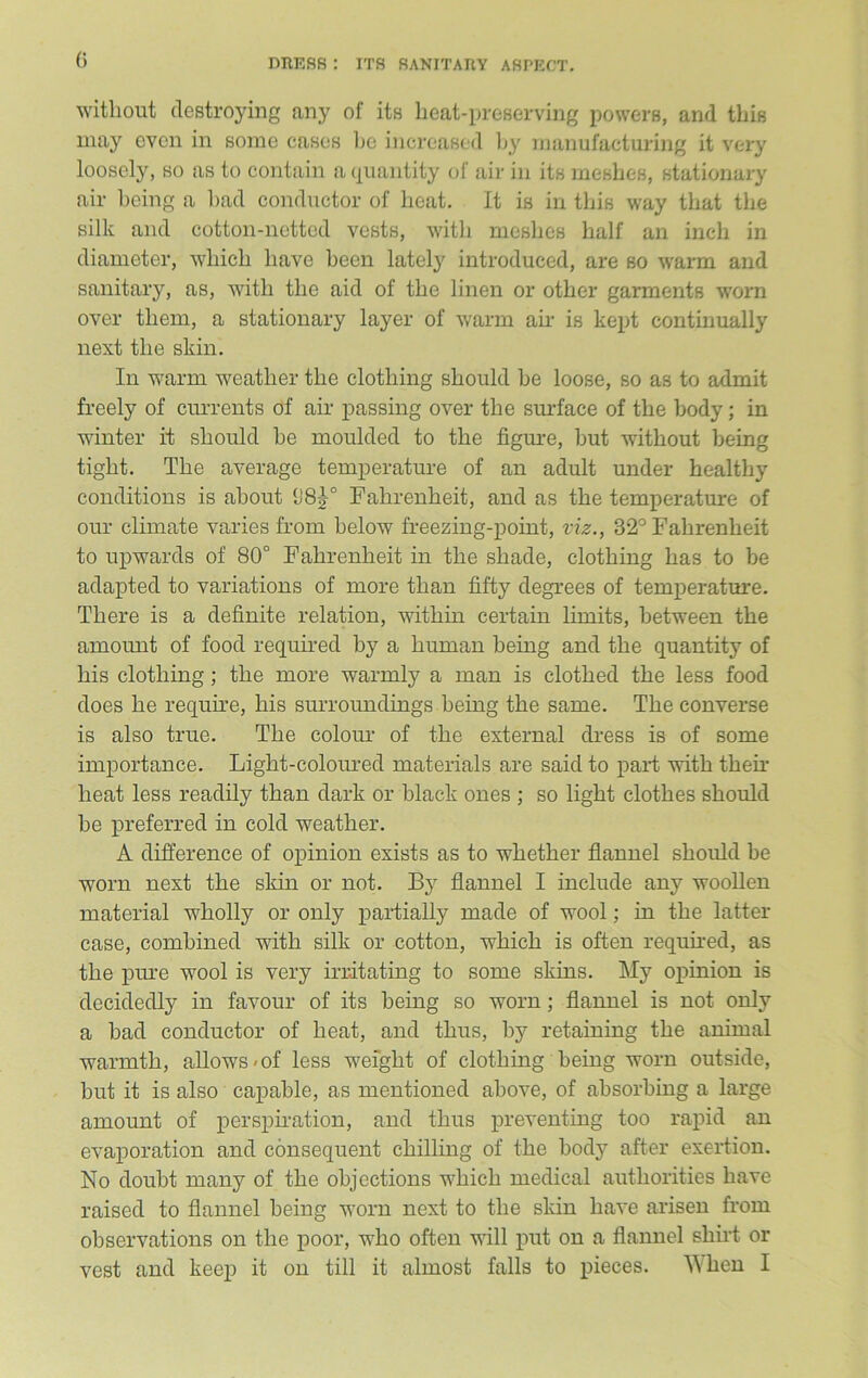 G without destroying any of its heat-preserving powers, and this may even in some cases he increased by manufacturing it very loosely, so as to contain a quantity of air in its meshes, stationary air being a bad conductor of heat. It is in this way that the silk and cotton-netted vests, with meshes half an inch in diameter, which have been lately introduced, are so warm and sanitary, as, with the aid of the linen or other garments worn over them, a stationary layer of warm air is kept continually next the skin. In warm weather the clothing should be loose, so as to admit freely of currents of ah' passing over the surface of the body; in winter it should be moulded to the figure, but without being tight. The average temperature of an adult under healthy conditions is about (J8g-° Fahrenheit, and as the temperature of our climate varies from below freezing-point, viz., 32° Fahrenheit to upwards of 80° Fahrenheit in the shade, clothing has to be adapted to variations of more than fifty degrees of temperature. There is a definite relation, within certain limits, between the amount of food required by a human being and the quantity of his clothing; the more warmly a man is clothed the less food does he require, his surroundings being the same. The converse is also true. The colour of the external dress is of some importance. Light-coloured materials are said to part with their heat less readily than dark or black ones ; so light clothes should be preferred in cold weather. A difference of opinion exists as to whether flannel should be worn next the skin or not. By flannel I include any woollen material wholly or only partially made of wool; in the latter case, combined with silk or cotton, which is often required, as the pure wool is very irritating to some skins. My opinion is decidedly in favour of its being so worn; flannel is not only a bad conductor of heat, and thus, by retaining the animal warmth, allows < of less weight of clothing being worn outside, but it is also capable, as mentioned above, of absorbing a large amount of perspiration, and thus preventing too rapid an evaporation and consequent chilling of the body after exertion. No doubt many of the objections which medical authorities have raised to flannel being worn next to the skin have arisen from observations on the poor, who often will put on a flannel shirt or vest and keep it on till it almost falls to pieces. When I