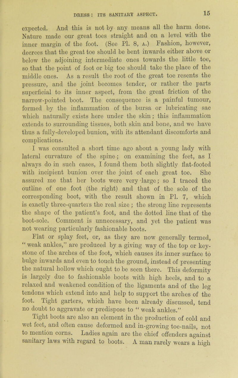 expected. And this is not by any means all the harm done. Nature made our great toes straight and on a level with the inner margin of the foot. (See PI. 8, a.) Fashion, however, decrees that the great toe should be bent inwards either above or below the adjoining intermediate ones towards the little toe, so that the point of foot or big toe should take the place of the middle ones. As a result the root of the great toe resents the pressure, and the joint becomes tender, or rather the parts superficial to its inner aspect, from the great friction of the narrow-pointed hoot. The consequence is a painful tumour, formed by the inflammation of the bursa or lubricating sac which naturally exists here under the skin; this inflammation extends to surrounding tissues, both skin and hone, and we have thus a fully-developed bunion, with its attendant discomforts and complications. I was consulted a short time ago about a young lady with lateral curvature of the spine; on examining the feet, as I always do in such cases, I found them both slightly flat-footed with incipient bunion over the joint of each great toe. She assured me that her boots were very large; so I traced the outline of one foot (the right) and that of the sole of the corresponding boot, with the result shown in PI. 7, which is exactly three-quarters the real size ; the strong line represents the shape of the patient’s foot, and the dotted line that of the boot-sole. Comment is unnecessary, and yet the patient was not wearing particularly fashionable boots. Flat or splay feet, or, as they are now generally termed, “ weak ankles,” are produced by a giving way of the top or key- stone of the arches of the foot, which causes its inner surface to bulge inwards and even to touch the ground, instead of presenting the natural hollow which ought to be seen there. This deformity is largely due to fashionable boots with high heels, and to a relaxed and weakened condition of the ligaments and of the leg tendons which extend into and help to support the arches of the foot. Tight garters, which have been already discussed, tend no doubt to aggravate or predispose to “ weak ankles.” Tight boots are also an element in the production of cold and wet feet, and often cause deformed and in-growing toe-nails, not to mention corns. Ladies again are the chief offenders against sanitary laws with regard to boots. A man rarely wears a high