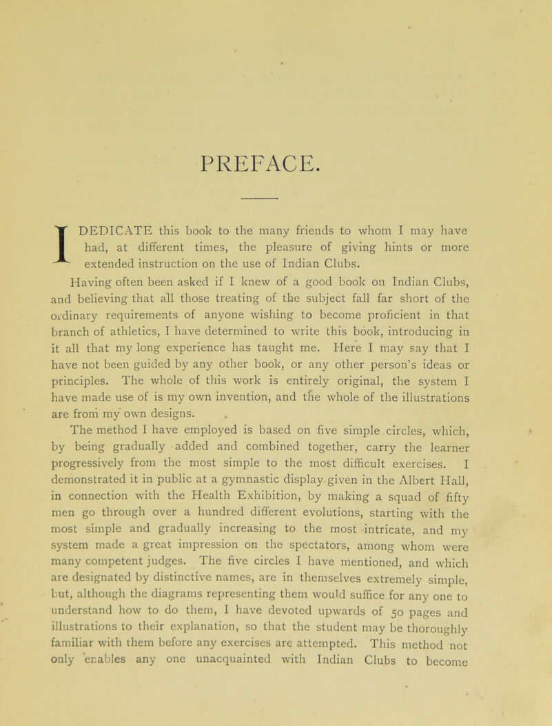 PREFACE. 1 DEDICATE this book to the many friends to whom I may have had, at different times, the pleasure of giving hints or more extended instruction on the use of Indian Clubs. Having often been asked if I knew of a good book on Indian Clubs, and believing that all those treating of the subject fall far short of the ordinary requirements of anyone wishing to become proficient in that branch of athletics, I have determined to write this book, introducing in it all that my long experience has taught me. Here I may say that I have not been guided by any other book, or any other person’s ideas or principles. The whole of this work is entirely original, the system I have made use of is my own invention, and the whole of the illustrations are from my own designs. The method I have employed is based on five simple circles, which, by being gradually added and combined together, carry the learner progressively from the most simple to the most difficult exercises. I demonstrated it in public at a gymnastic display given in the Albert Hall, in connection with the Health Exhibition, by making a squad of fifty men go through over a hundred different evolutions, starting with the most simple and gradually increasing to the most intricate, and my system made a great impression on the spectators, among whom were many competent judges. The five circles I have mentioned, and which are designated by distinctive names, are in themselves extremely simple, but, although the diagrams representing them would suffice for any one to understand how to do them, I have devoted upwards of 50 pages and illustrations to their explanation, so that the student may be thoroughly familiar with them before any exercises are attempted. This method not only enables any one unacquainted with Indian Clubs to become