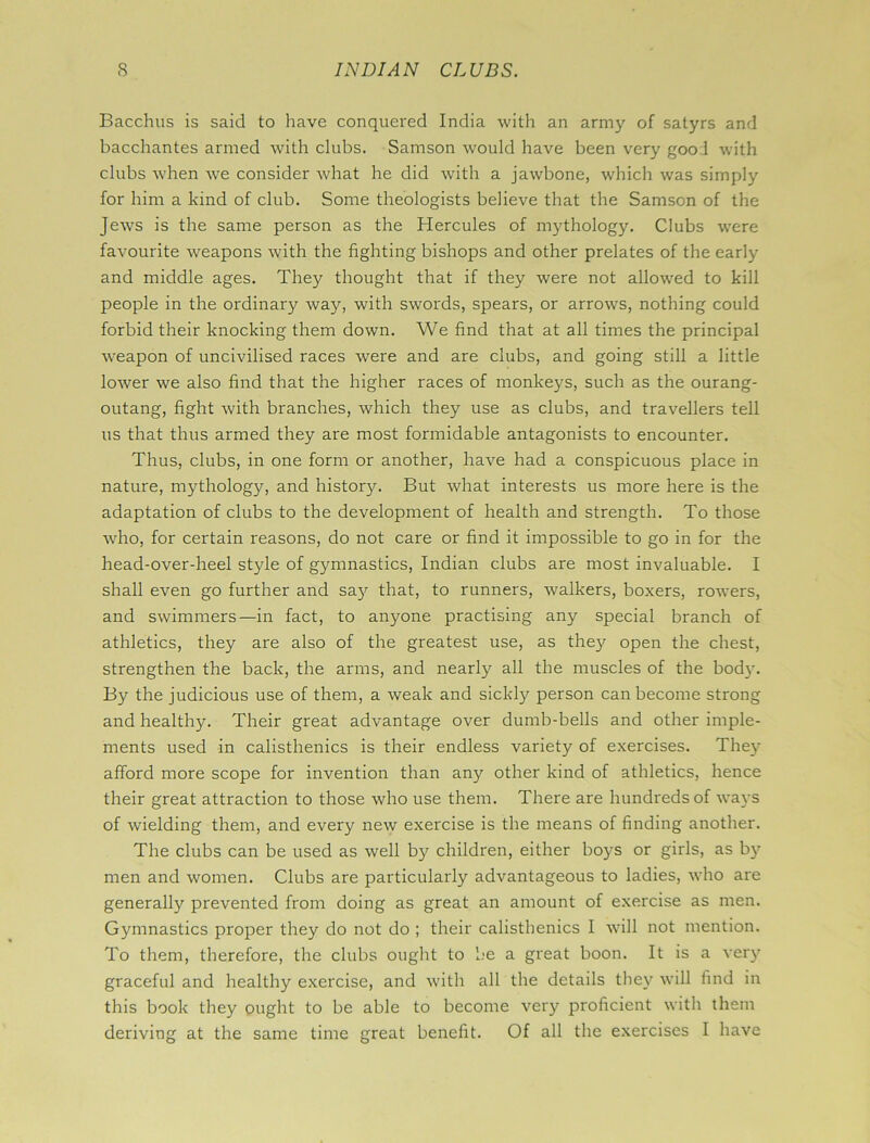 Bacchus is said to have conquered India with an army of satyrs and bacchantes armed with clubs. Samson would have been very gooi with clubs when w^e consider what he did with a jawbone, which was simply for him a kind of club. Some theologists believe that the Samson of the Jews is the same person as the Hercules of mythology. Clubs were favourite weapons with the fighting bishops and other prelates of the early and middle ages. They thought that if they were not allowed to kill people in the ordinary way, with swords, spears, or arrows, nothing could forbid their knocking them down. We find that at all times the principal weapon of uncivilised races were and are clubs, and going still a little lower we also find that the higher races of monkeys, such as the ourang- outang, fight with branches, which they use as clubs, and travellers tell us that thus armed they are most formidable antagonists to encounter. Thus, clubs, in one form or another, have had a conspicuous place in nature, mythology, and history. But what interests us more here is the adaptation of clubs to the development of health and strength. To those who, for certain reasons, do not care or find it impossible to go in for the head-over-heel style of gymnastics, Indian clubs are most invaluable. I shall even go further and sa)*- that, to runners, walkers, boxers, rowers, and swimmers—in fact, to anyone practising any special branch of athletics, they are also of the greatest use, as they open the chest, strengthen the back, the arms, and nearly all the muscles of the body. By the judicious use of them, a weak and sickly person can become strong and healthy. Their great advantage over dumb-bells and other imple- ments used in calisthenics is their endless variety of exercises. They afford more scope for invention than any other kind of athletics, hence their great attraction to those who use them. There are hundreds of ways of wielding them, and every new exercise is the means of finding another. The clubs can be used as well by children, either boys or girls, as by men and women. Clubs are particularly advantageous to ladies, who are generally prevented from doing as great an amount of exercise as men. Gymnastics proper they do not do ; their calisthenics I will not mention. To them, therefore, the clubs ought to be a great boon. It is a ver)? graceful and healthy exercise, and with all the details they will find in this book they ought to be able to become very proficient with them deriving at the same time great benefit. Of all the exercises I have
