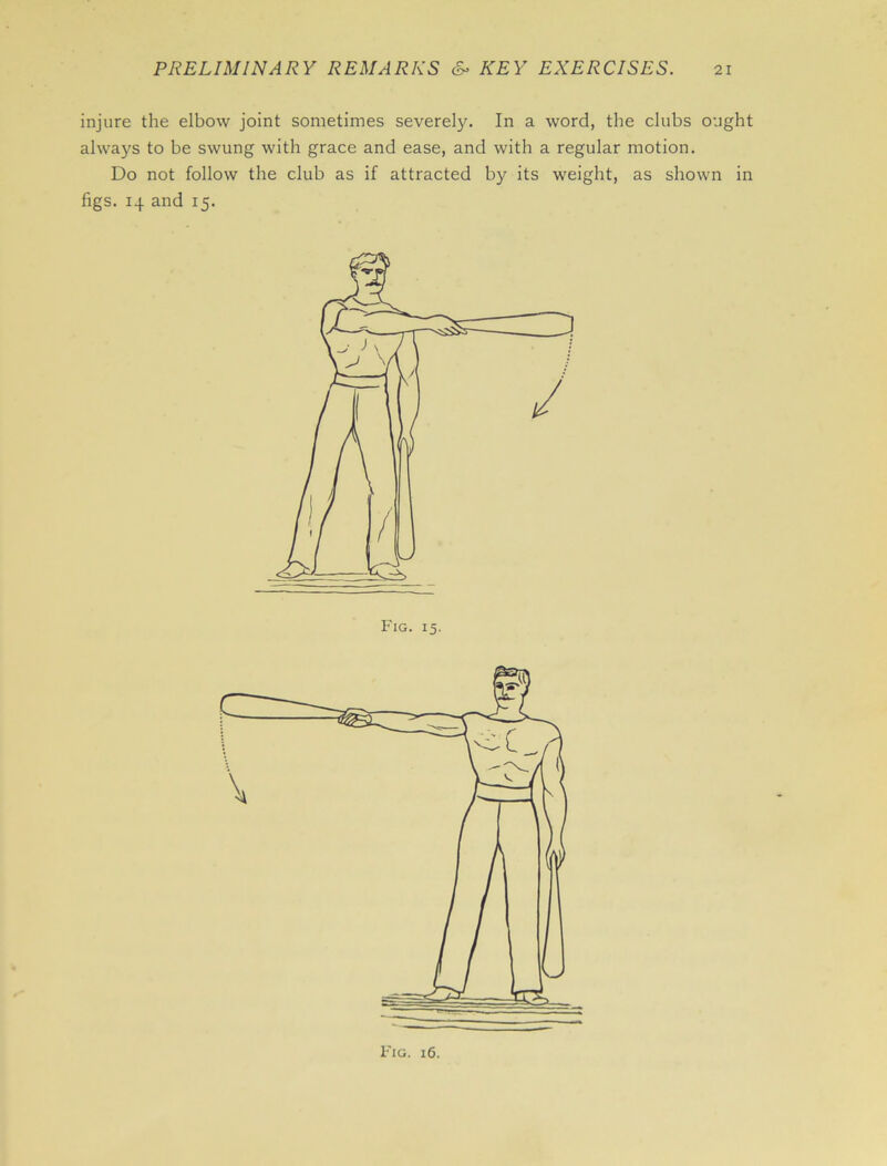injure the elbow joint sometimes severely. In a word, the clubs ought always to be swung with grace and ease, and with a regular motion. Do not follow the club as if attracted by its weight, as shown in figs. 14 and 15. Fig. 15.