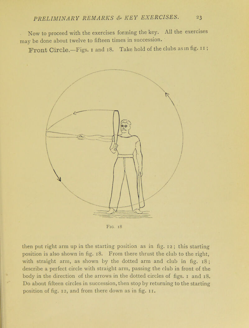 Now to proceed with the exercises forming the key. All the exercises may be done about twelve to fifteen times in succession. Front Circle.—Figs. 1 and 18. Take hold of the clubs asm fig. 11 ; then put right arm up in the starting position as in fig. 12 ; this starting position is also shown in fig. 18. From there thrust the club to the right, with straight arm, as shown by the dotted arm and club in fig. 18 ; describe a perfect circle with straight arm, passing the club in front of the body in the direction of the arrows in the dotted circles of figs. 1 and 18. Do about fifteen circles in succession, then stop by returning to the starting position of fig. 12, and from there down as in fig. n.