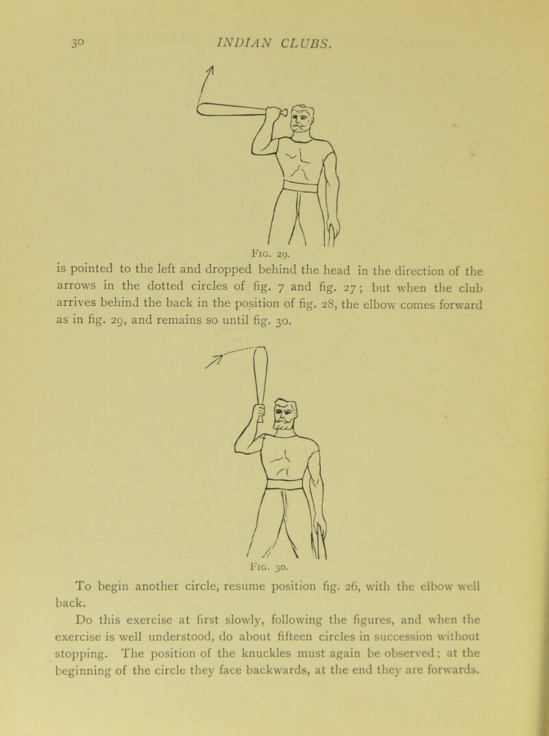 f is pointed to the left and dropped behind the head in the direction of the arrows in the dotted circles of fig. 7 and fig. 27 ; but when the club arrives behind the back in the position of fig. 28, the elbow comes forward as in fig. 29, and remains so until fig. 30. To begin another circle, resume position fig. 26, with the elbow well back. Do this exercise at first slowly, following the figures, and when the exercise is well understood, do about fifteen circles in succession without stopping. The position of the knuckles must again be observed; at the beginning of the circle they face backwards, at the end they are forwards.