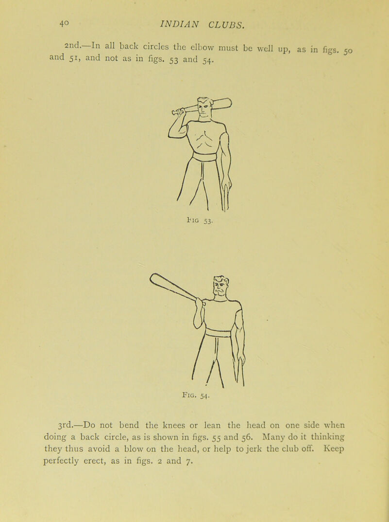 2nd. In all back circles the elbow must be well up, as in figs. 50 and 51, and not as in figs. 53 and 54. 3rd.—Do not bend the knees or lean the head on one side when doing a back circle, as is shown in figs. 55 and 56. Many do it thinking they thus avoid a blow on the head, or help to jerk the club off. Keep perfectly erect, as in figs. 2 and 7.