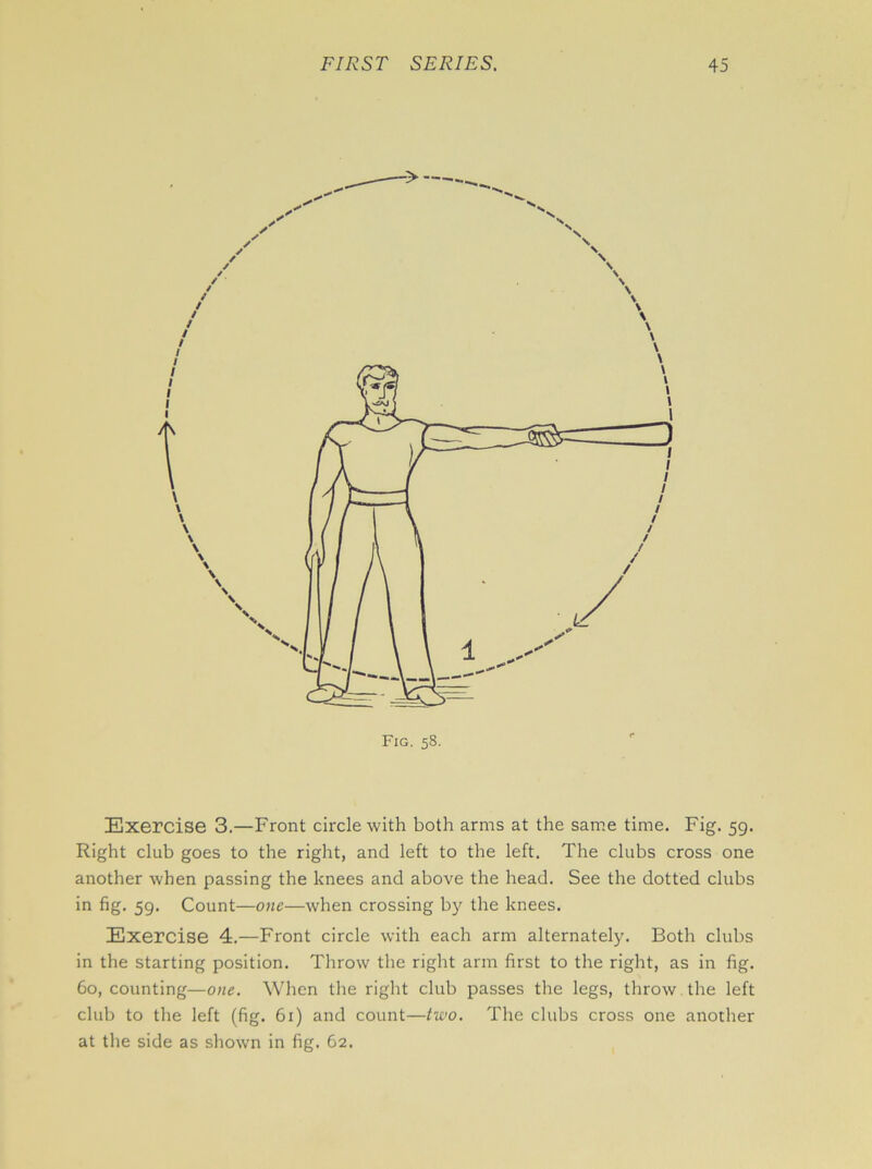 Fig. 58. Exercise 3.—Front circle with both arms at the same time. Fig. 59. Right club goes to the right, and left to the left. The clubs cross one another when passing the knees and above the head. See the dotted clubs in fig. 59. Count—one—when crossing by the knees. Exercise 4.—Front circle with each arm alternately. Both clubs in the starting position. Throw the right arm first to the right, as in fig. 60, counting—one. When the right club passes the legs, throw the left club to the left (fig. 61) and count—two. The clubs cross one another at the side as shown in fig. 62.