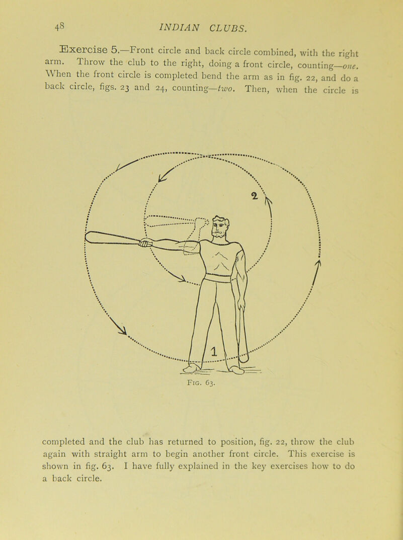 •ExGlciSG 5. Front circle and back circle combined, with the right aim. Throw the club to the right, doing a front circle, counting—one. When the front circle is completed bend the arm as in fig. 22, and do a back ciicle, figs. 23 and 24, counting—two. Then, when the circle is completed and the club has returned to position, fig. 22, throw the club again with straight arm to begin another front circle. This exercise is shown in fig. 63. I have fully explained in the key exercises how to do a back circle.