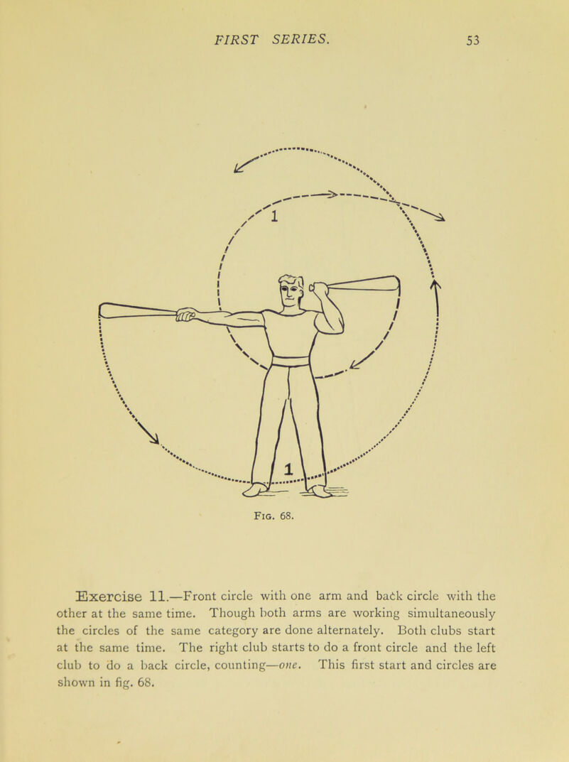 Exercise 11.—Front circle with one arm and back circle with the other at the same time. Though both arms are working simultaneously the circles of the same category are done alternately. Both clubs start at the same time. The right club starts to do a front circle and the left club to do a back circle, counting—one. This first start and circles are shown in fig. 68.
