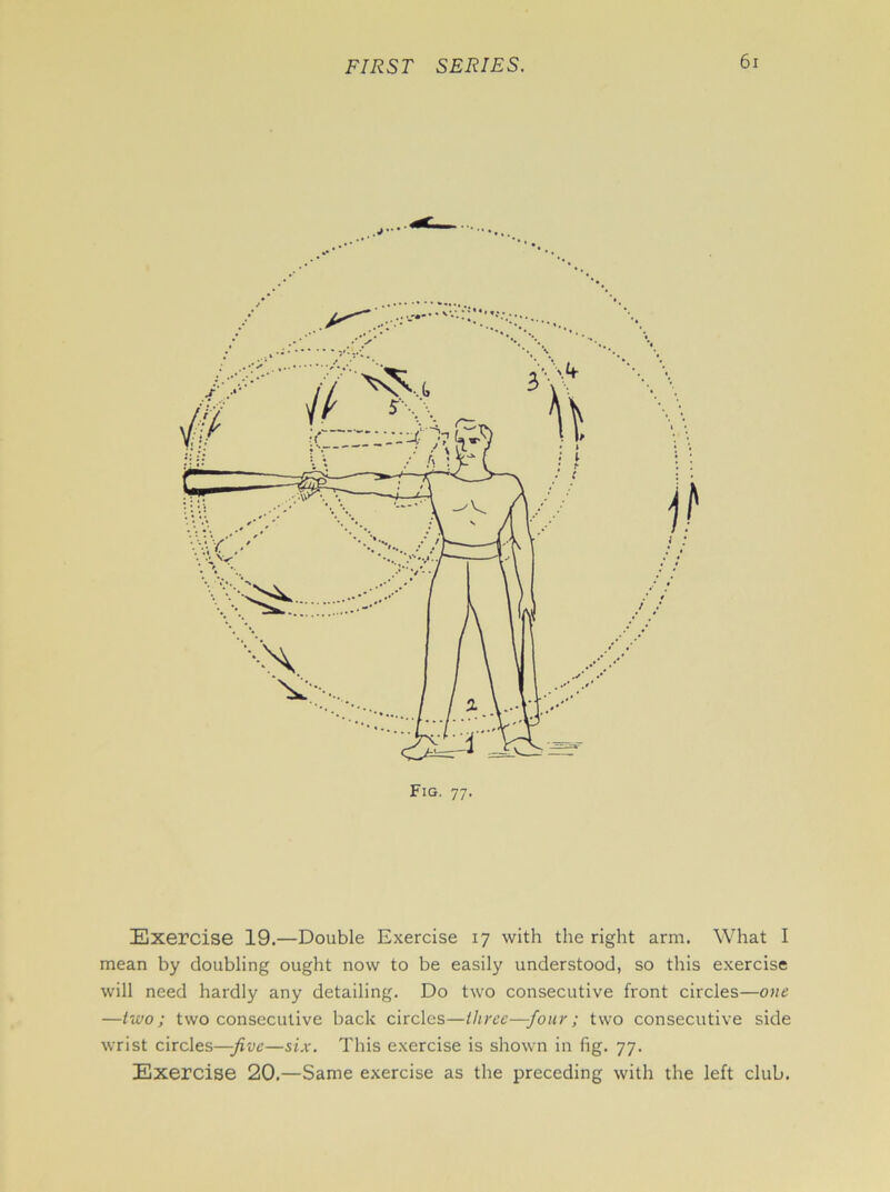 Exercise 19.—Double Exercise 17 with the right arm. What I mean by doubling ought now to be easily understood, so this exercise will need hardly any detailing. Do two consecutive front circles—one —two; two consecutive back circles—three—four; two consecutive side wrist circles—-five—six. This exercise is shown in fig. 77. Exercise 20.—Same exercise as the preceding with the left club.