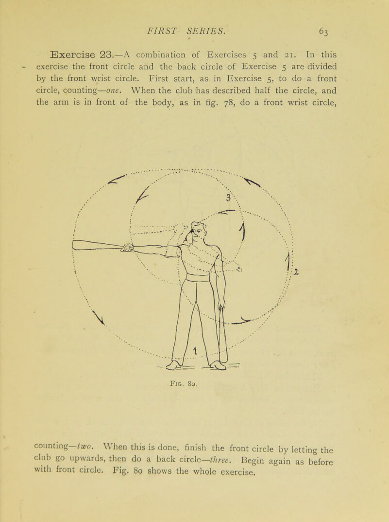 Exercise 23.—A combination of Exercises 5 and 21. In this exercise the front circle and the back circle of Exercise 5 are divided by the front wrist circle. First start, as in Exercise 5, to do a front circle, counting—one. When the club has described half the circle, and the arm is in front of the body, as in fig. 78, do a front wrist circle, counting two. When this is done, finish the front circle by letting the club go upwards, then do a back circle—three. Begin again as before with front circle. Fig. 80 shows the whole exercise.