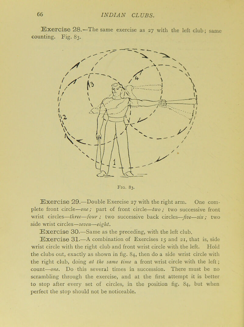 Exercise 28.—The same exercise as 27 with the left club; same counting. Fig. 83. Exercise 29.—Double Exercise 27 with the right arm. One com- plete front circle—one; part of front circle—two ; two successive front wrist circles—three—four ; two successive back circles—-five—six; two side wrist circles—seven—eight. Exercise 30.—Same as the preceding, with the left club. Exercise 31.—A combination of Exercises 15 and 21, that is, side wrist circle with the right club and front wrist circle with the left. Hold the clubs out, exactly as shown in fig. 84, then do a side wrist circle with the right club, doing at the same time a front wrist circle with the left; count—one. Do this several times in succession. There must be no scrambling through the exercise, and at the first attempt it is better to stop after every set of circles, in the position fig. S4, but when perfect the stop should not be noticeable.