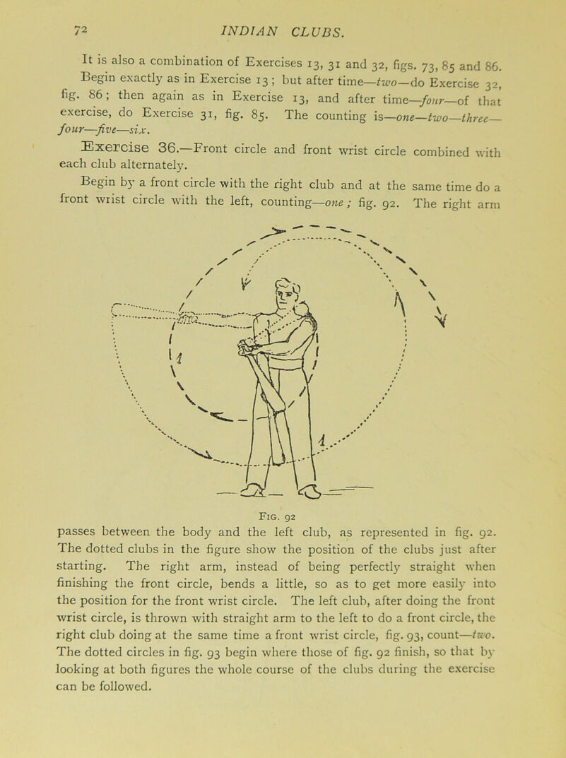 It is also a combination of Exercises 13, 31 and 32, figs. 73, 85 and 86. Begin exactly as in Exercise 13 ; but after time—two—do Exercise 32, fig. 86; then again as in Exercise 13, and after time—four— of that exercise, do Exercise 31, fig. 85. The counting is—one—two—three Jo ur—J vc—six. Exercise 36.—Front circle and front wrist circle combined with each club alternately. Begin by a front circle with the right club and at the same time do a front wrist circle with the left, counting—one ; fig. 92. The right arm / / / \ \ passes between the body and the left club, as represented in fig. 92. The dotted clubs in the figure show the position of the clubs just after starting. The right arm, instead of being perfectly straight when finishing the front circle, bends a little, so as to get more easily into the position for the front wrist circle. The left club, after doing the front wrist circle, is thrown with straight arm to the left to do a front circle, the right club doing at the same time a front wrist circle, fig. 93, count—two. The dotted circles in fig. 93 begin where those of fig. 92 finish, so that by looking at both figures the whole course of the clubs during the exercise can be followed.