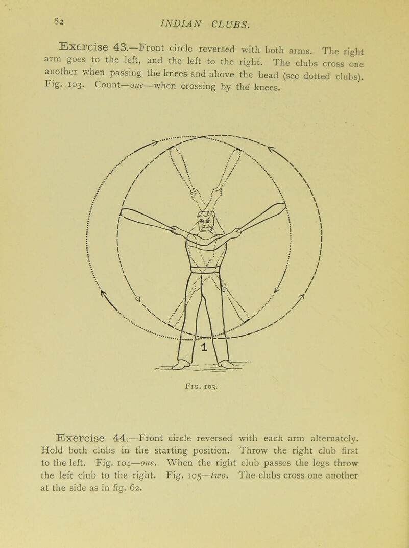 Exercise 43.—Front circle reversed with both arms. The right arm goes to the left, and the left to the right. The clubs cross one another when passing the knees and above the head (see dotted clubs). Fig. 103. Count—one—when crossing by the knees. Fig. 103. Exercise 44.—Front circle reversed with each arm alternately. Hold both clubs in the starting position. Throw the right club first to the left. Fig. 104—one. When the right club passes the legs throw the left club to the right. Fig. 105—two. The clubs cross one another at the side as in fig. 62.